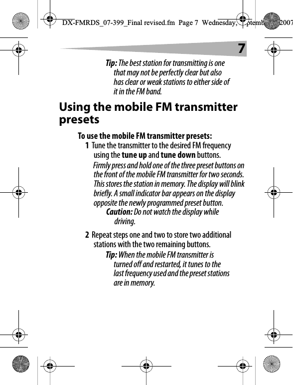 7Tip: The best station for transmitting is one that may not be perfectly clear but also has clear or weak stations to either side of it in the FM band.Using the mobile FM transmitter presetsTo use the mobile FM transmitter presets:1Tune the transmitter to the desired FM frequency using the tune up and tune down buttons.Firmly press and hold one of the three preset buttons on the front of the mobile FM transmitter for two seconds. This stores the station in memory. The display will blink briefly. A small indicator bar appears on the display opposite the newly programmed preset button.Caution: Do not watch the display while driving.2Repeat steps one and two to store two additional stations with the two remaining buttons.Tip: When the mobile FM transmitter is turned off and restarted, it tunes to the last frequency used and the preset stations are in memory.DX-FMRDS_07-399_Final revised.fm  Page 7  Wednesday, September 5, 2007