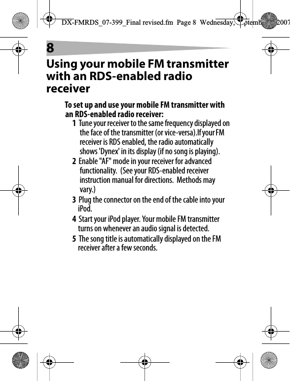 8Using your mobile FM transmitter with an RDS-enabled radio receiverTo set up and use your mobile FM transmitter with an RDS-enabled radio receiver:1Tune your receiver to the same frequency displayed on the face of the transmitter (or vice-versa).If your FM receiver is RDS enabled, the radio automatically shows 'Dynex' in its display (if no song is playing).2Enable "AF" mode in your receiver for advanced functionality.  (See your RDS-enabled receiver instruction manual for directions.  Methods may vary.)3Plug the connector on the end of the cable into your iPod.4Start your iPod player. Your mobile FM transmitter turns on whenever an audio signal is detected. 5The song title is automatically displayed on the FM receiver after a few seconds. DX-FMRDS_07-399_Final revised.fm  Page 8  Wednesday, September 5, 2007