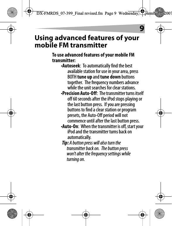 9Using advanced features of your mobile FM transmitterTo use advanced features of your mobile FM transmitter:&bull;Autoseek:  To automatically find the best available station for use in your area, press BOTH tune up and tune down buttons together.  The frequency numbers advance while the unit searches for clear stations.&bull;Precision Auto-Off:  The transmitter turns itself off 60 seconds after the iPod stops playing or the last button press.  If you are pressing buttons to find a clear station or program presets, the Auto-Off period will not commence until after the last button press.&bull;Auto-On:  When the transmitter is off, start your iPod and the transmitter turns back on automatically.Tip: A button press will also turn the transmitter back on.  The button press won't alter the frequency settings while turning on.DX-FMRDS_07-399_Final revised.fm  Page 9  Wednesday, September 5, 2007