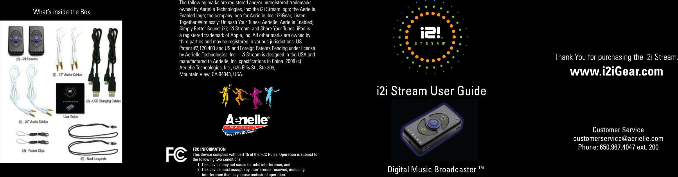 FCC INFORMATIONThis device complies with part 15 of the FCC Rules. Operation is subject to the following two conditions:     1) This device may not cause harmful interference, and     2) This device must accept any interference received, including           interference that may cause undesired operation. Customer Servicecustomerservice@aerielle.comPhone: 650.967.4047 ext. 200The following marks are registered and/or unregistered trademarks owned by Aerielle Technologies, Inc: the i2i Stream logo; the Aerielle Enabled logo; the company logo for Aerielle, Inc.; i2iGear; Listen Together Wirelessly; Unleash Your Tunes; Aerielle; Aerielle Enabled; Simply Better Sound; i2i; i2i Stream; and Share Your Tunes. iPod is a registered trademark of Apple, Inc. All other marks are owned bythird parties and may be registered in various jurisdictions. US Patent #7,120,403 and US and Foreign Patents Pending under licenseby Aerielle Technologies, Inc.   i2i Stream is designed in the USA and manufactured to Aerielle, Inc. speciﬁcations in China. 2008 (c) Aerielle Technologies, Inc., 625 Ellis St., Ste 206, Mountain View, CA 94043, USA.