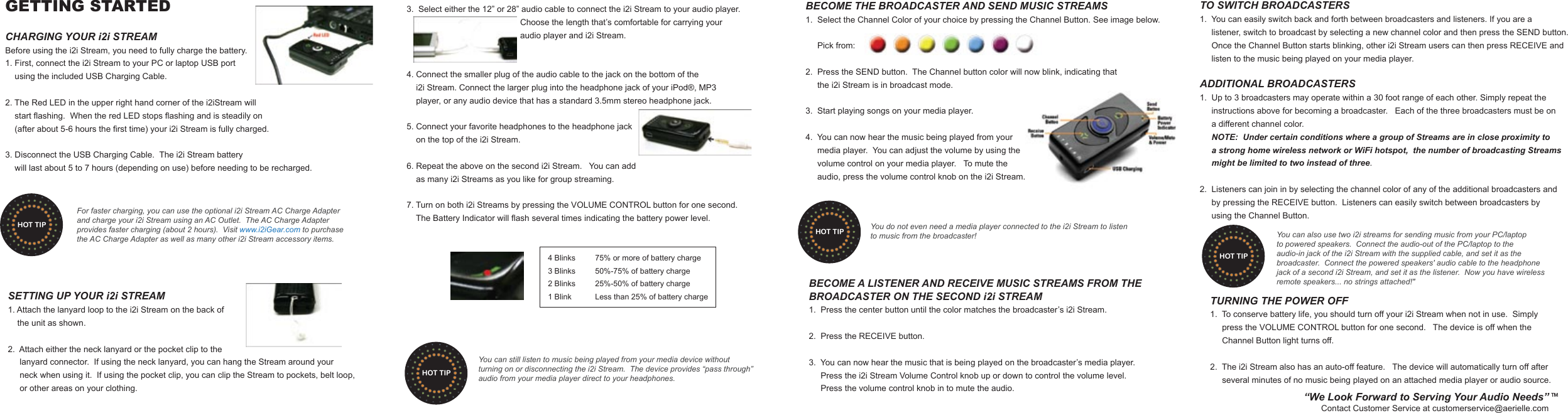 GETTING STARTEDCHARGING YOUR i2i STREAMBefore using the i2i Stream, you need to fully charge the battery.1. First, connect the i2i Stream to your PC or laptop USB port     using the included USB Charging Cable.2. The Red LED in the upper right hand corner of the i2iStream will     start flashing.  When the red LED stops flashing and is steadily on     (after about 5-6 hours the first time) your i2i Stream is fully charged.    3. Disconnect the USB Charging Cable.  The i2i Stream battery    will last about 5 to 7 hours (depending on use) before needing to be recharged.  SETTING UP YOUR i2i STREAM1. Attach the lanyard loop to the i2i Stream on the back of    the unit as shown.2.  Attach either the neck lanyard or the pocket clip to the     lanyard connector.  If using the neck lanyard, you can hang the Stream around your      neck when using it.  If using the pocket clip, you can clip the Stream to pockets, belt loop,      or other areas on your clothing.  3.  Select either the 12&rdquo; or 28&rdquo; audio cable to connect the i2i Stream to your audio player.                                                 Choose the length that&rsquo;s comfortable for carrying your                                                 audio player and i2i Stream.4. Connect the smaller plug of the audio cable to the jack on the bottom of the     i2i Stream. Connect the larger plug into the headphone jack of your iPod&reg;, MP3     player, or any audio device that has a standard 3.5mm stereo headphone jack.5. Connect your favorite headphones to the headphone jack     on the top of the i2i Stream. 6. Repeat the above on the second i2i Stream.   You can add     as many i2i Streams as you like for group streaming.7. Turn on both i2i Streams by pressing the VOLUME CONTROL button for one second.      The Battery Indicator will flash several times indicating the battery power level.       4 Blinks  75% or more of battery charge      3 Blinks  50%-75% of battery charge      2 Blinks  25%-50% of battery charge      1 Blink  Less than 25% of battery chargeBECOME THE BROADCASTER AND SEND MUSIC STREAMS1.  Select the Channel Color of your choice by pressing the Channel Button. See image below.            Pick from: 2.  Press the SEND button.  The Channel button color will now blink, indicating that      the i2i Stream is in broadcast mode.   3.  Start playing songs on your media player.4.  You can now hear the music being played from your      media player.  You can adjust the volume by using the     volume control on your media player.   To mute the      audio, press the volume control knob on the i2i Stream.TO SWITCH BROADCASTERS1.  You can easily switch back and forth between broadcasters and listeners. If you are a      listener, switch to broadcast by selecting a new channel color and then press the SEND button.       Once the Channel Button starts blinking, other i2i Stream users can then press RECEIVE and      listen to the music being played on your media player.ADDITIONAL BROADCASTERS1.  Up to 3 broadcasters may operate within a 30 foot range of each other. Simply repeat the      instructions above for becoming a broadcaster.   Each of the three broadcasters must be on      a different channel color.      NOTE:  Under certain conditions where a group of Streams are in close proximity to      a strong home wireless network or WiFi hotspot,  the number of broadcasting Streams      might be limited to two instead of three.2.  Listeners can join in by selecting the channel color of any of the additional broadcasters and      by pressing the RECEIVE button.  Listeners can easily switch between broadcasters by      using the Channel Button.TURNING THE POWER OFF 1.  To conserve battery life, you should turn off your i2i Stream when not in use.  Simply      press the VOLUME CONTROL button for one second.   The device is off when the      Channel Button light turns off.2.  The i2i Stream also has an auto-off feature.   The device will automatically turn off after      several minutes of no music being played on an attached media player or audio source.BECOME A LISTENER AND RECEIVE MUSIC STREAMS FROM THE BROADCASTER ON THE SECOND i2i STREAM1.  Press the center button until the color matches the broadcaster&rsquo;s i2i Stream. 2.  Press the RECEIVE button.3.  You can now hear the music that is being played on the broadcaster&rsquo;s media player.       Press the i2i Stream Volume Control knob up or down to control the volume level.       Press the volume control knob in to mute the audio.For faster charging, you can use the optional i2i Stream AC Charge Adapter and charge your i2i Stream using an AC Outlet.  The AC Charge Adapterprovides faster charging (about 2 hours).  Visit www.i2iGear.com to purchase the AC Charge Adapter as well as many other i2i Stream accessory items.HOT TIPYou can still listen to music being played from your media device without turning on or disconnecting the i2i Stream.  The device provides &ldquo;pass through&rdquo; audio from your media player direct to your headphones.HOT TIPYou do not even need a media player connected to the i2i Stream to listen to music from the broadcaster!HOT TIP You can also use two i2i streams for sending music from your PC/laptop to powered speakers.  Connect the audio-out of the PC/laptop to the audio-in jack of the i2i Stream with the supplied cable, and set it as the broadcaster.  Connect the powered speakers' audio cable to the headphone jack of a second i2i Stream, and set it as the listener.  Now you have wireless remote speakers... no strings attached!"HOT TIP&ldquo;We Look Forward to Serving Your Audio Needs&rdquo;Contact Customer Service at customerservice@aerielle.comTM
