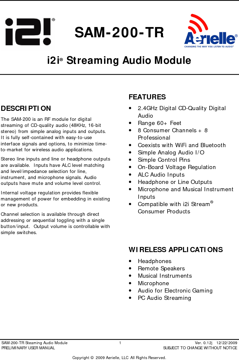  SAM-200-TR Steaming Audio Module                                         1                                                          Ver. 0.12j   12/22/2009 PRELIMINARY USER MANUAL                                          SUBJECT TO CHANGE WITHOUT NOTICE  Copyright &copy; 2009 Aerielle, LLC  All Rights Reserved.  SAM-200-TR  i2i&reg; Streaming Audio Module    DESCRIPTION The SAM-200 is an RF module for digital streaming of CD-quality audio (48KHz, 16-bit stereo) from simple analog inputs and outputs.  It is fully self-contained with easy-to-use interface signals and options, to minimize time-to-market for wireless audio applications. Stereo line inputs and line or headphone outputs are available.  Inputs have ALC level matching and level/impedance selection for line, instrument, and microphone signals. Audio outputs have mute and volume level control. Internal voltage regulation provides flexible management of power for embedding in existing or new products. Channel selection is available through direct addressing or sequential toggling with a single button/input.  Output volume is controllable with simple switches.         FEATURES &bull; 2.4GHz Digital CD-Quality Digital Audio &bull; Range 60+ Feet &bull; 8 Consumer Channels + 8 Professional &bull; Coexists with WiFi and Bluetooth &bull; Simple Analog Audio I/O &bull; Simple Control Pins &bull; On-Board Voltage Regulation &bull; ALC Audio Inputs &bull; Headphone or Line Outputs &bull; Microphone and Musical Instrument Inputs &bull; Compatible with i2i Stream&reg; Consumer Products    WIRELESS APPLICATIONS &bull; Headphones &bull; Remote Speakers &bull; Musical Instruments &bull; Microphone &bull; Audio for Electronic Gaming &bull; PC Audio Streaming  