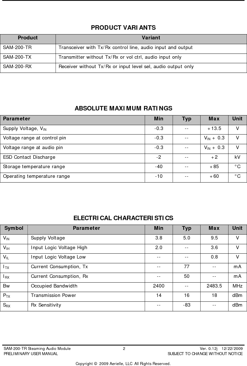  SAM-200-TR Steaming Audio Module                                         2                                                          Ver. 0.12j   12/22/2009 PRELIMINARY USER MANUAL                                          SUBJECT TO CHANGE WITHOUT NOTICE  Copyright &copy; 2009 Aerielle, LLC  All Rights Reserved.  PRODUCT VARIANTS Product Variant SAM-200-TR Transceiver with Tx/Rx control line, audio input and output SAM-200-TX Transmitter without Tx/Rx or vol ctrl, audio input only SAM-200-RX Receiver without Tx/Rx or input level sel, audio output only    ABSOLUTE MAXIMUM RATINGS Parameter      Min Typ Max Unit Supply Voltage, VIN -0.3 -- +13.5 V Voltage range at control pin -0.3 -- VIN + 0.3 V Voltage range at audio pin -0.3 -- VIN + 0.3 V ESD Contact Discharge -2 -- +2 kV Storage temperature range -40 -- +85 &deg;C Operating temperature range -10 -- +60 &deg;C    ELECTRICAL CHARACTERISTICS Symbol Parameter Min Typ Max Unit VIN Supply Voltage 3.8 5.0 9.5 V VIH Input Logic Voltage High 2.0 -- 3.6 V VIL Input Logic Voltage Low -- -- 0.8 V ITX Current Consumption, Tx -- 77 -- mA IRX Current Consumption, Rx -- 50 -- mA Bw Occupied Bandwidth 2400 -- 2483.5 MHz PTX Transmission Power 14 16 18 dBm SRX Rx Sensitivity -- -83 -- dBm  