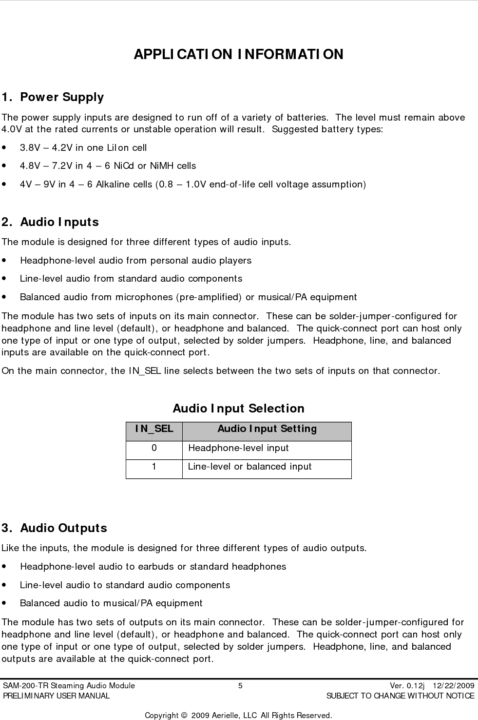  SAM-200-TR Steaming Audio Module                                         5                                                          Ver. 0.12j   12/22/2009 PRELIMINARY USER MANUAL                                          SUBJECT TO CHANGE WITHOUT NOTICE  Copyright &copy; 2009 Aerielle, LLC  All Rights Reserved.  APPLICATION INFORMATION  1. Power Supply The power supply inputs are designed to run off of a variety of batteries.  The level must remain above 4.0V at the rated currents or unstable operation will result.  Suggested battery types: &bull; 3.8V &ndash; 4.2V in one LiIon cell &bull; 4.8V &ndash; 7.2V in 4 &ndash; 6 NiCd or NiMH cells &bull; 4V &ndash; 9V in 4 &ndash; 6 Alkaline cells (0.8 &ndash; 1.0V end-of-life cell voltage assumption)  2. Audio Inputs The module is designed for three different types of audio inputs. &bull; Headphone-level audio from personal audio players &bull; Line-level audio from standard audio components &bull; Balanced audio from microphones (pre-amplified) or musical/PA equipment The module has two sets of inputs on its main connector.  These can be solder-jumper-configured for headphone and line level (default), or headphone and balanced.  The quick-connect port can host only one type of input or one type of output, selected by solder jumpers.  Headphone, line, and balanced inputs are available on the quick-connect port. On the main connector, the IN_SEL line selects between the two sets of inputs on that connector.  Audio Input Selection IN_SEL Audio Input Setting 0 Headphone-level input 1 Line-level or balanced input   3. Audio Outputs Like the inputs, the module is designed for three different types of audio outputs. &bull; Headphone-level audio to earbuds or standard headphones &bull; Line-level audio to standard audio components &bull; Balanced audio to musical/PA equipment The module has two sets of outputs on its main connector.  These can be solder-jumper-configured for headphone and line level (default), or headphone and balanced.  The quick-connect port can host only one type of input or one type of output, selected by solder jumpers.  Headphone, line, and balanced outputs are available at the quick-connect port. 