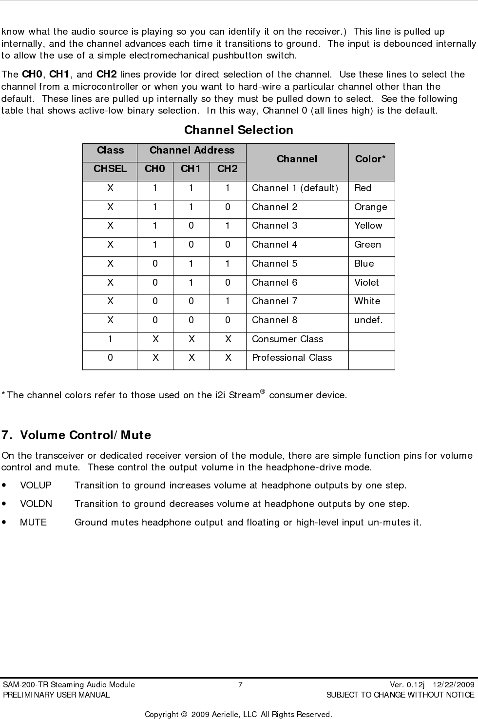  SAM-200-TR Steaming Audio Module                                         7                                                          Ver. 0.12j   12/22/2009 PRELIMINARY USER MANUAL                                          SUBJECT TO CHANGE WITHOUT NOTICE  Copyright &copy; 2009 Aerielle, LLC  All Rights Reserved. know what the audio source is playing so you can identify it on the receiver.)  This line is pulled up internally, and the channel advances each time it transitions to ground.  The input is debounced internally to allow the use of a simple electromechanical pushbutton switch. The CH0, CH1, and CH2 lines provide for direct selection of the channel.  Use these lines to select the channel from a microcontroller or when you want to hard-wire a particular channel other than the default.  These lines are pulled up internally so they must be pulled down to select.  See the following table that shows active-low binary selection.  In this way, Channel 0 (all lines high) is the default. Channel Selection Class Channel Address CHSEL CH0 CH1 CH2 Channel Color* X 1 1 1 Channel 1 (default) Red X 1 1 0 Channel 2 Orange X 1 0 1 Channel 3 Yellow X 1 0 0 Channel 4 Green X 0 1 1 Channel 5 Blue X 0 1 0 Channel 6 Violet X 0 0 1 Channel 7 White X 0 0 0 Channel 8 undef. 1 X X X Consumer Class   0 X X X Professional Class    *The channel colors refer to those used on the i2i Stream&reg; consumer device.  7. Volume Control/Mute On the transceiver or dedicated receiver version of the module, there are simple function pins for volume control and mute.  These control the output volume in the headphone-drive mode. &bull; VOLUP Transition to ground increases volume at headphone outputs by one step. &bull; VOLDN Transition to ground decreases volume at headphone outputs by one step. &bull; MUTE Ground mutes headphone output and floating or high-level input un-mutes it.        