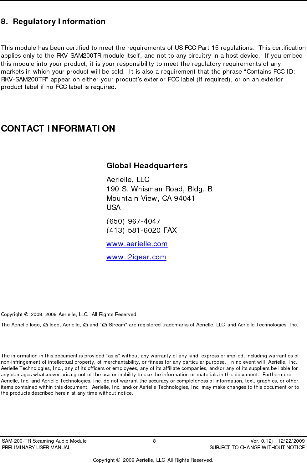  SAM-200-TR Steaming Audio Module                                         8                                                          Ver. 0.12j   12/22/2009 PRELIMINARY USER MANUAL                                          SUBJECT TO CHANGE WITHOUT NOTICE  Copyright &copy; 2009 Aerielle, LLC  All Rights Reserved. 8. Regulatory Information  This module has been certified to meet the requirements of US FCC Part 15 regulations.  This certification applies only to the RKV-SAM200TR module itself, and not to any circuitry in a host device.  If you embed this module into your product, it is your responsibility to meet the regulatory requirements of any markets in which your product will be sold.  It is also a requirement that the phrase &ldquo;Contains FCC ID: RKV-SAM200TR&rdquo; appear on either your product&rsquo;s exterior FCC label (if required), or on an exterior product label if no FCC label is required.   CONTACT INFORMATION                  Copyright &copy; 2008, 2009 Aerielle, LLC.  All Rights Reserved.   The Aerielle logo, i2i logo, Aerielle, i2i and &ldquo;i2i Stream&rdquo; are registered trademarks of Aerielle, LLC. and Aerielle Technologies, Inc.   The information in this document is provided &ldquo;as is&rdquo; without any warranty of any kind, express or implied, including warranties of non-infringement of intellectual property, of merchantability, or fitness for any particular purpose.  In no event will  Aerielle, Inc., Aerielle Technologies, Inc., any of its officers or employees, any of its affiliate companies, and/or any of its suppliers be liable for any damages whatsoever arising out of the use or inability to use the information or materials in this document.  Furthermore, Aerielle, Inc. and Aerielle Technologies, Inc. do not warrant the accuracy or completeness of information, text, graphics, or other items contained within this document.  Aerielle, Inc. and/or Aerielle Technologies, Inc. may make changes to this document or to the products described herein at any time without notice. Global Headquarters Aerielle, LLC 190 S. Whisman Road, Bldg. B Mountain View, CA 94041 USA (650) 967-4047 (413) 581-6020 FAX www.aerielle.com www.i2igear.com  