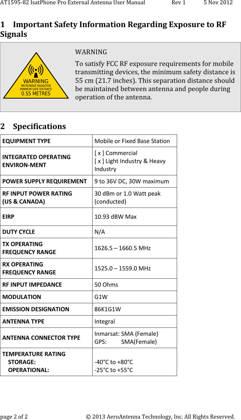 AT1595-82 IsatPhone Pro External Antenna User Manual Rev 1 5 Nov 2012 1 Important Safety Information Regarding Exposure to RF SignalsWARNING To satisfy FCC RF exposure requirements for mobiletransmitting devices, the minimum safety distance is55 cm (21.7 inches). This separation distance shouldbe maintained between antenna and people duringoperation of the antenna. 2 SpecificationsEQUIPMENT TYPE  Mobile or Fixed Base Station INTEGRATED OPERATING ENVIRON-MENT [ x ] Commercial [ x ] Light Industry &amp; Heavy Industry POWER SUPPLY REQUIREMENT 9 to 36V DC, 30W maximum RF INPUT POWER RATING (US &amp; CANADA) 30 dBm or 1.0 Watt peak (conducted) EIRP 10.93 dBW MaxDUTY CYCLE  N/A TX OPERATING FREQUENCY RANGE  1626.5 – 1660.5 MHz RX OPERATING FREQUENCY RANGE  1525.0 – 1559.0 MHz RF INPUT IMPEDANCE  50 Ohms MODULATION  G1WEMISSION DESIGNATION 86K1G1WANTENNA TYPE  Integral ANTENNA CONNECTOR TYPE  Inmarsat: SMA (Female)GPS:          SMA(Female)TEMPERATURE RATING     STORAGE:     OPERATIONAL: -40°C to +80°C -25°C to +55°C page 2 of 2 © 2013 AeroAntenna Technology, Inc. All Rights Reserved.WARNINGMICROWAVE RADIATIONMINIMUM SAFE DISTANCE0.55 METRES