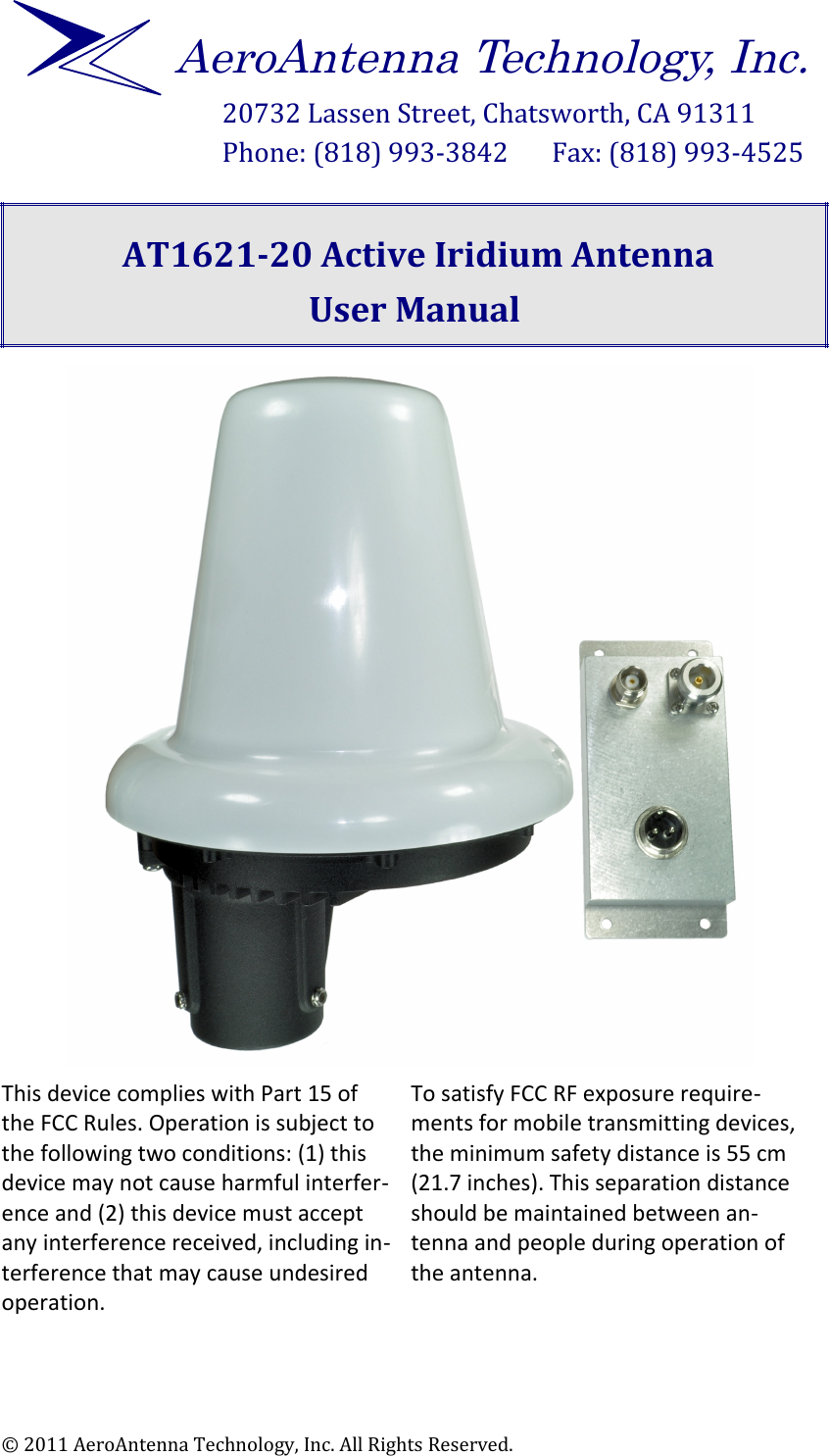 20732 Lassen Street, Chatsworth, CA 91311Phone: (818) 993-3842       Fax: (818) 993-4525  AT1621-20 Active Iridium AntennaUser Manual This device complies with Part 15 of the FCC Rules. Operation is subject to the following two conditions: (1) this device may not cause harmful interfer$ence and (2) this device must accept any interference received, including in$terference that may cause undesired operation. To satisfy FCC RF exposure require$ments for mobile transmitting devices, the minimum safety distance is 55 cm (21.7 inches). This separation distance should be maintained between an$tenna and people during operation of the antenna. © 2011 AeroAntenna Technology, Inc. All Rights Reserved.AeroAntenna Technology, Inc.