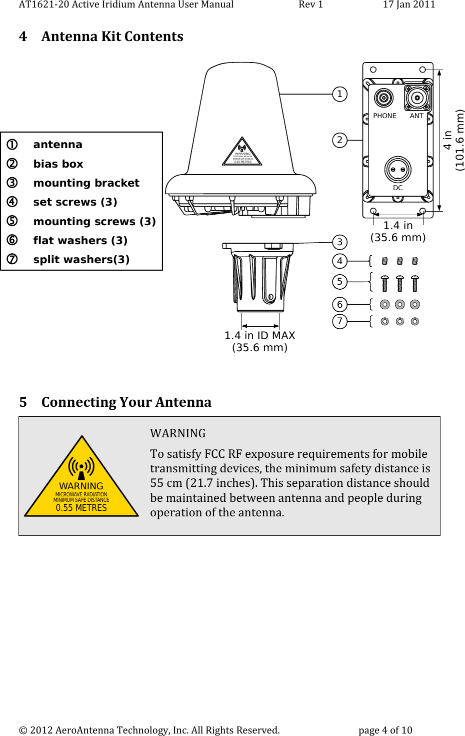 AT1621-20 Active Iridium Antenna User Manual                            Rev 1 17 Jan 20114 Antenna Kit ContentsDCANTPHONEWARNINGMICRO WAVE RADIATIONMINIMUM SAFE DIS TANCE0.55 METRES13245671.4 in(35.6 mm)4 in(101.6 mm)1.4 in ID MAX(35.6 mm) antenna bias box mounting bracket set screws (3) mounting screws (3) flat washers (3) split washers(3) 5 Connecting Your AntennaWARNING To satisfy FCC RF exposure requirements for mobiletransmitting devices, the minimum safety distance is55 cm (21.7 inches). This separation distance shouldbe maintained between antenna and people duringoperation of the antenna. © 2012 AeroAntenna Technology, Inc. All Rights Reserved. page 4 of 10WARNINGMICROWAVE RADIATIONMINIMUM SAFE DISTANCE0.55 METRES