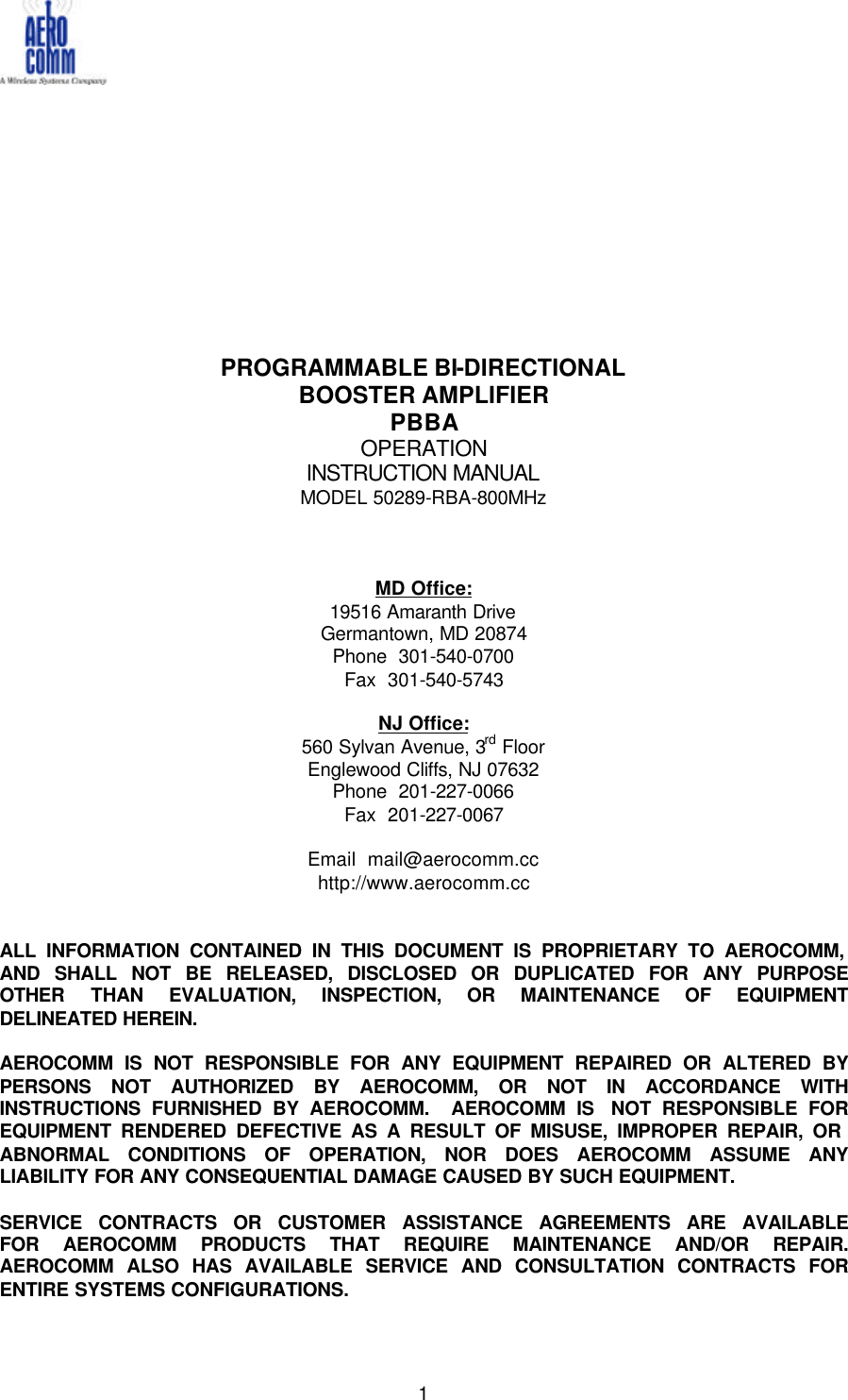   1             PROGRAMMABLE BI-DIRECTIONAL  BOOSTER AMPLIFIER PBBA OPERATION  INSTRUCTION MANUAL MODEL 50289-RBA-800MHz    MD Office: 19516 Amaranth Drive Germantown, MD 20874 Phone  301-540-0700 Fax  301-540-5743  NJ Office: 560 Sylvan Avenue, 3rd Floor Englewood Cliffs, NJ 07632 Phone  201-227-0066 Fax  201-227-0067  Email  mail@aerocomm.cc http://www.aerocomm.cc   ALL INFORMATION CONTAINED IN THIS DOCUMENT IS PROPRIETARY TO AEROCOMM, AND SHALL NOT BE RELEASED, DISCLOSED OR DUPLICATED FOR ANY PURPOSE OTHER THAN EVALUATION, INSPECTION, OR MAINTENANCE OF EQUIPMENT DELINEATED HEREIN.  AEROCOMM IS NOT RESPONSIBLE FOR ANY EQUIPMENT REPAIRED OR ALTERED BY PERSONS NOT AUTHORIZED BY AEROCOMM, OR NOT IN ACCORDANCE WITH INSTRUCTIONS FURNISHED BY AEROCOMM.  AEROCOMM IS  NOT RESPONSIBLE FOR EQUIPMENT RENDERED DEFECTIVE AS A RESULT OF MISUSE, IMPROPER REPAIR, OR  ABNORMAL CONDITIONS OF OPERATION, NOR DOES AEROCOMM ASSUME ANY LIABILITY FOR ANY CONSEQUENTIAL DAMAGE CAUSED BY SUCH EQUIPMENT.  SERVICE CONTRACTS OR CUSTOMER ASSISTANCE AGREEMENTS ARE AVAILABLE FOR AEROCOMM PRODUCTS THAT REQUIRE MAINTENANCE AND/OR REPAIR.  AEROCOMM ALSO HAS AVAILABLE SERVICE AND CONSULTATION CONTRACTS FOR ENTIRE SYSTEMS CONFIGURATIONS.  