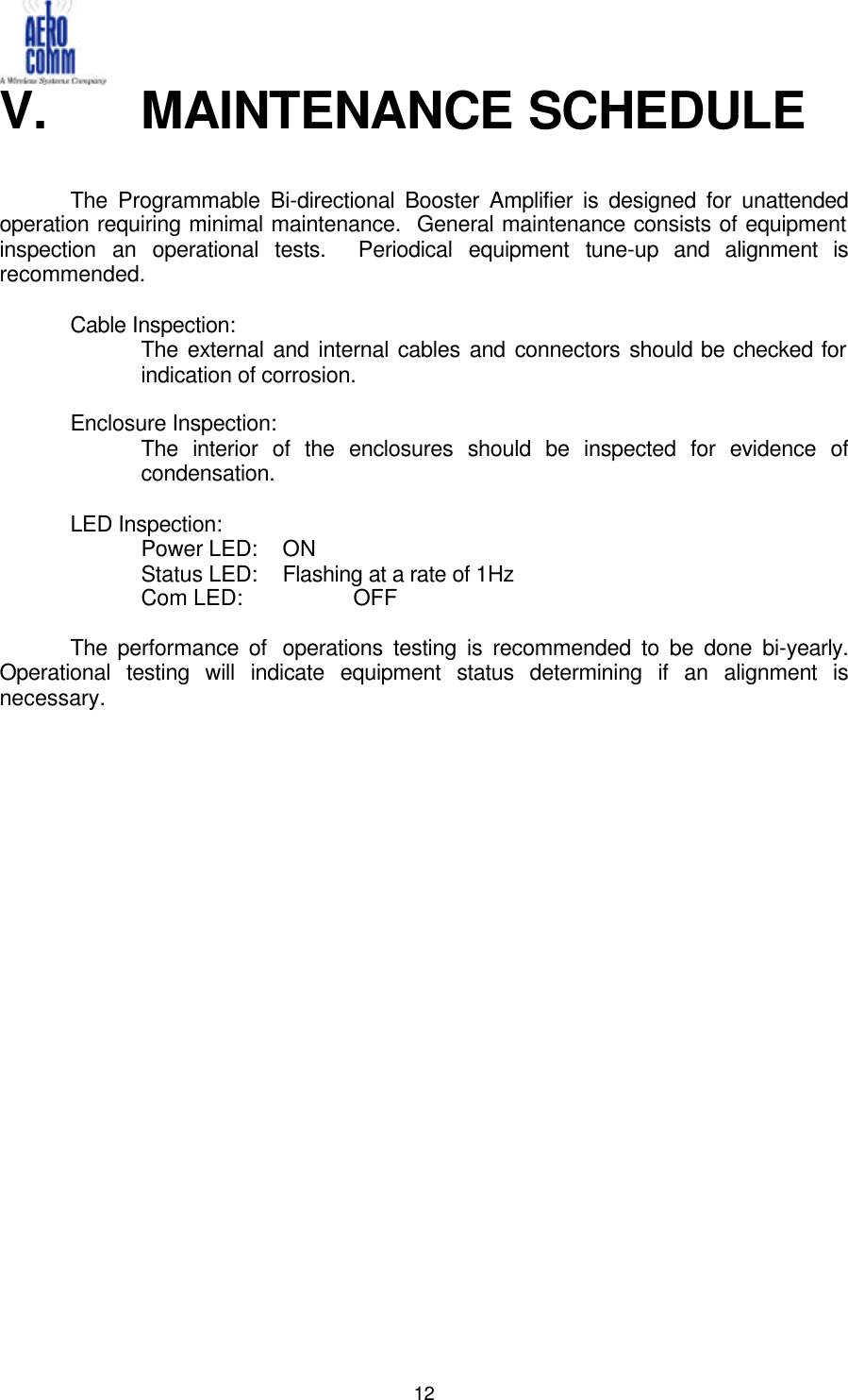  12V.   MAINTENANCE SCHEDULE    The Programmable Bi-directional Booster Amplifier is designed for unattended operation requiring minimal maintenance.  General maintenance consists of equipment inspection an operational tests.  Periodical equipment tune-up and alignment is recommended.   Cable Inspection: The external and internal cables and connectors should be checked for indication of corrosion.    Enclosure Inspection: The interior of the enclosures should be inspected for evidence of condensation.  LED Inspection:  Power LED: ON  Status LED: Flashing at a rate of 1Hz  Com LED:    OFF   The performance of  operations testing is recommended to be done bi-yearly.  Operational testing will indicate equipment status determining if an alignment is necessary.                 
