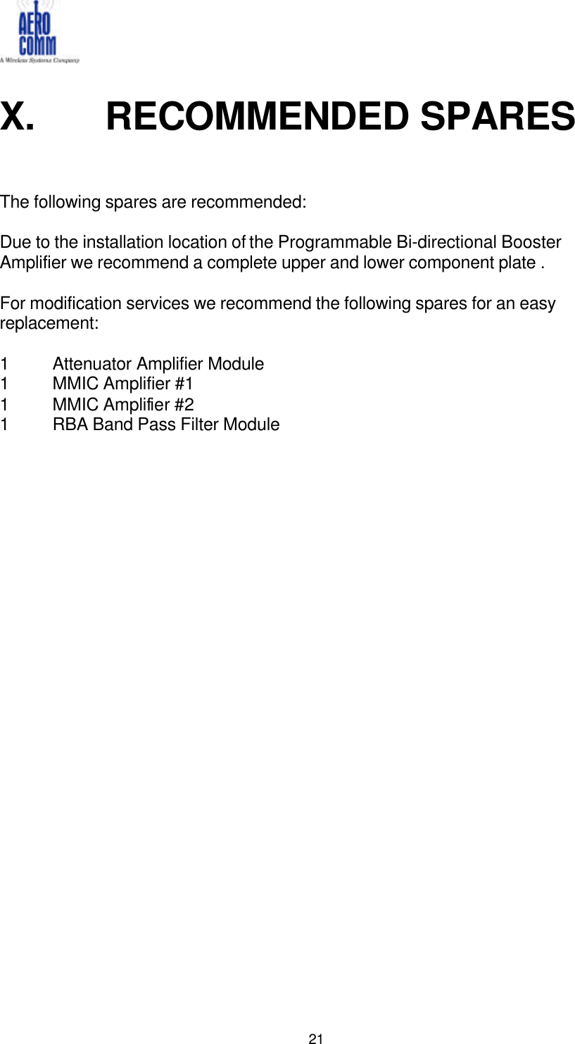   21  X.   RECOMMENDED SPARES    The following spares are recommended:  Due to the installation location of the Programmable Bi-directional Booster Amplifier we recommend a complete upper and lower component plate .  For modification services we recommend the following spares for an easy replacement:  1 Attenuator Amplifier Module  1 MMIC Amplifier #1 1 MMIC Amplifier #2 1 RBA Band Pass Filter Module    
