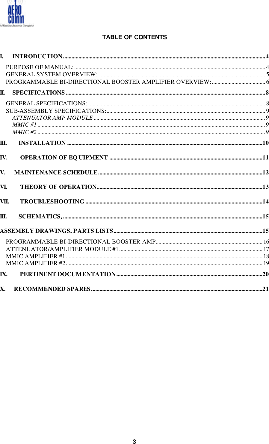   3  TABLE OF CONTENTS  I. INTRODUCTION................................................................................................................................................4 PURPOSE OF MANUAL:........................................................................................................................................ 4 GENERAL SYSTEM OVERVIEW:....................................................................................................................... 5 PROGRAMMABLE BI-DIRECTIONAL BOOSTER AMPLIFIER OVERVIEW:...................................... 6 II. SPECIFICATIONS..............................................................................................................................................8 GENERAL SPECIFICATIONS: .............................................................................................................................. 8 SUB-ASSEMBLY SPECIFICATIONS:................................................................................................................. 9 ATTENUATOR AMP MODULE ..........................................................................................................................9 MMIC #1 ..................................................................................................................................................................9 MMIC #2 ..................................................................................................................................................................9 III. INSTALLATION ...........................................................................................................................................10 IV.  OPERATION OF EQUIPMENT .............................................................................................................11 V.  MAINTENANCE SCHEDULE.....................................................................................................................12 VI.  THEORY OF OPERATION......................................................................................................................13 VII.  TROUBLESHOOTING..............................................................................................................................14 III. SCHEMATICS,..............................................................................................................................................15 ASSEMBLY DRAWINGS, PARTS LISTS..........................................................................................................15 PROGRAMMABLE BI-DIRECTIONAL BOOSTER AMP............................................................................ 16 ATTENUATOR/AMPLIFIER MODULE #1...................................................................................................... 17 MMIC AMPLIFIER #1............................................................................................................................................ 18 MMIC AMPLIFIER #2............................................................................................................................................ 19 IX.  PERTINENT DOCUMENTATION........................................................................................................20 X.  RECOMMENDED SPARES ..........................................................................................................................21  