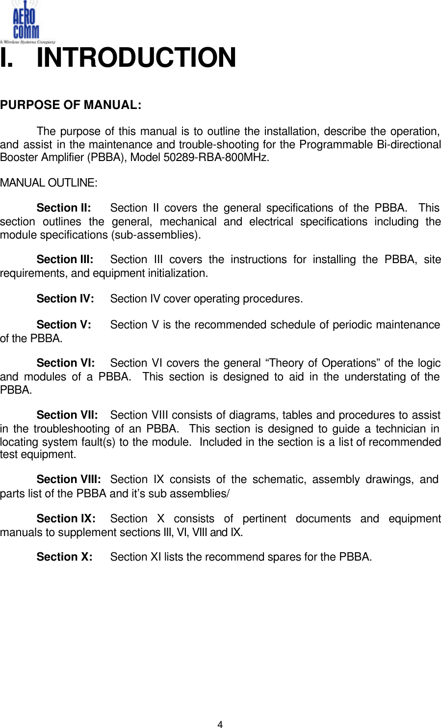   4 I. INTRODUCTION   PURPOSE OF MANUAL:   The purpose of this manual is to outline the installation, describe the operation, and assist in the maintenance and trouble-shooting for the Programmable Bi-directional Booster Amplifier (PBBA), Model 50289-RBA-800MHz.  MANUAL OUTLINE:   Section II:    Section II covers the general specifications of the PBBA.  This section outlines the general, mechanical and electrical specifications including the module specifications (sub-assemblies).   Section III:   Section III covers the instructions for installing the PBBA, site requirements, and equipment initialization.   Section IV: Section IV cover operating procedures.   Section V: Section V is the recommended schedule of periodic maintenance of the PBBA.   Section VI: Section VI covers the general “Theory of Operations” of the logic and modules of a PBBA.  This section is designed to aid in the understating of the PBBA.   Section VII: Section VIII consists of diagrams, tables and procedures to assist in the troubleshooting of an PBBA.  This section is designed to guide a technician in locating system fault(s) to the module.  Included in the section is a list of recommended test equipment.   Section VIII: Section IX consists of the schematic, assembly drawings, and parts list of the PBBA and it’s sub assemblies/   Section IX: Section X consists of pertinent documents and equipment manuals to supplement sections III, VI, VIII and IX.   Section X: Section XI lists the recommend spares for the PBBA.          