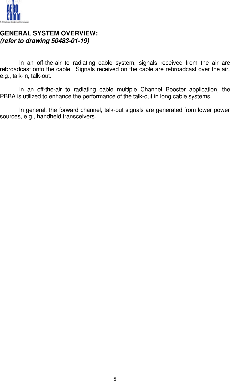   5  GENERAL SYSTEM OVERVIEW: (refer to drawing 50483-01-19)   In an off-the-air to radiating cable system, signals received from the air are rebroadcast onto the cable.  Signals received on the cable are rebroadcast over the air, e.g., talk-in, talk-out.  In an off-the-air to radiating cable multiple Channel Booster application, the PBBA is utilized to enhance the performance of the talk-out in long cable systems.  In general, the forward channel, talk-out signals are generated from lower power sources, e.g., handheld transceivers.                                 