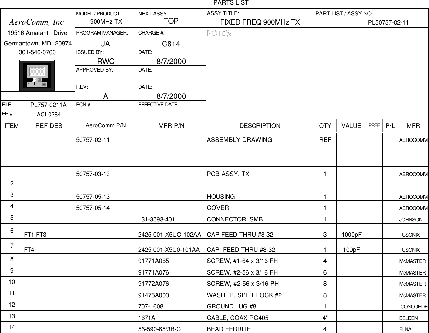 PARTS LIST              MODEL / PRODUCT: NEXT ASSY: ASSY TITLE: PART LIST / ASSY NO.:   AeroComm, Inc900MHz TXTOPFIXED FREQ 900MHz TX PL50757-02-11   19516 Amaranth Drive PROGRAM MANAGER: CHARGE #: NOTES: Germantown, MD  20874 JA C814         301-540-0700 ISSUED BY: DATE:              RWC 8/7/2000              APPROVED BY: DATE:                           REV: DATE:              A8/7/2000FILE: PL757-0211A ECN #: EFFECTIVE DATE:ER #: ACI-0284ITEM REF DES AeroComm P/N MFR P/N DESCRIPTION QTY VALUE PREF P/L MFR50757-02-11 ASSEMBLY DRAWING REF AEROCOMM150757-03-13 PCB ASSY, TX 1AEROCOMM2350757-05-13 HOUSING 1AEROCOMM450757-05-14 COVER 1AEROCOMM5131-3593-401 CONNECTOR, SMB 1JOHNSON6FT1-FT3 2425-001-X5UO-102AA CAP FEED THRU #8-32 31000pF TUSONIX7FT4 2425-001-X5U0-101AA CAP  FEED THRU #8-32 1100pF TUSONIX891771A065 SCREW, #1-64 x 3/16 FH 4McMASTER991771A076 SCREW, #2-56 x 3/16 FH 6McMASTER10 91772A076 SCREW, #2-56 x 3/16 PH 8McMASTER11 91475A003 WASHER, SPLIT LOCK #2 8McMASTER12 707-1608 GROUND LUG #8 1 CONCORDE13 1671A CABLE, COAX RG405 4&quot; BELDEN14 56-590-65/3B-C BEAD FERRITE 4ELNA