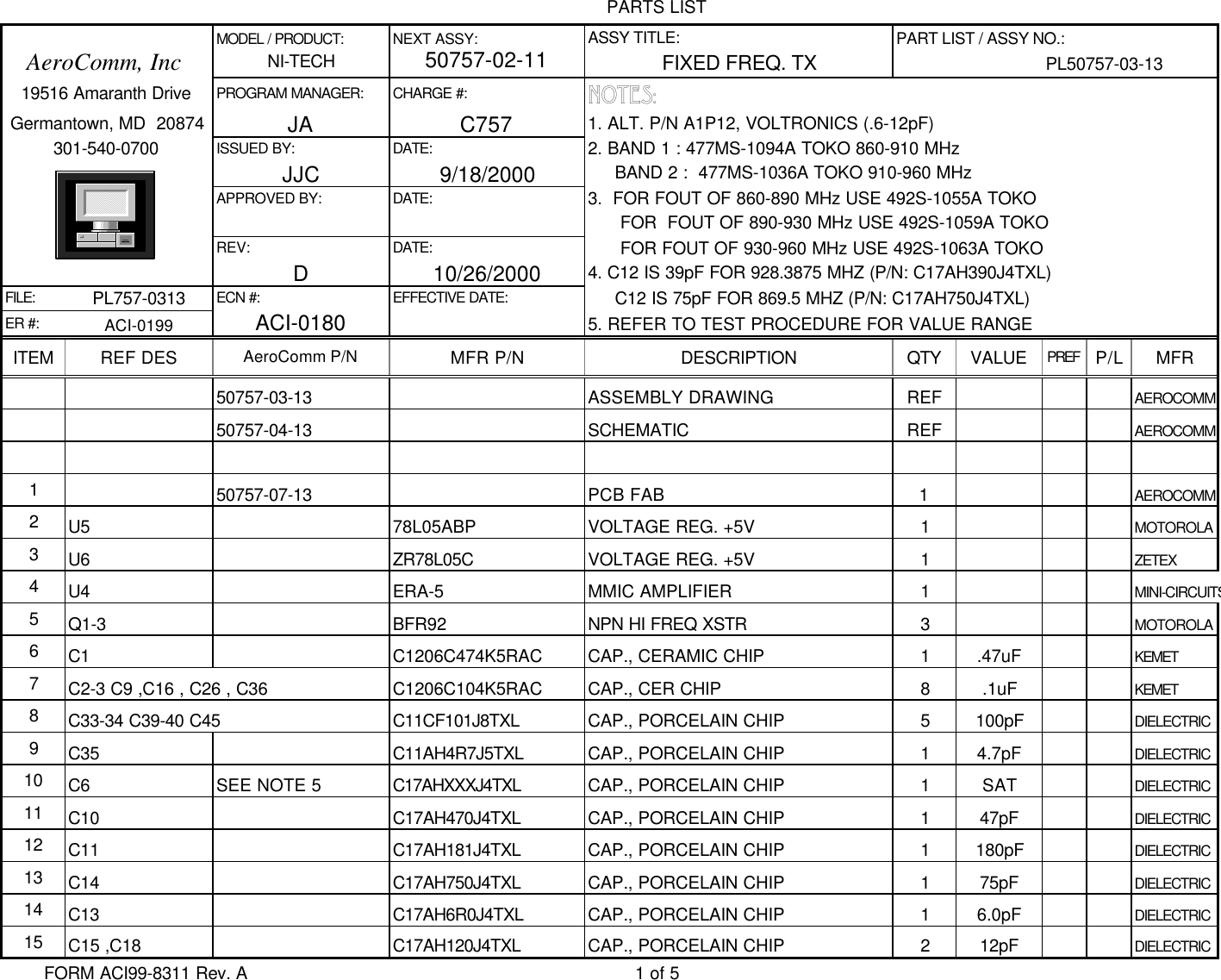 PARTS LIST              MODEL / PRODUCT: NEXT ASSY: ASSY TITLE: PART LIST / ASSY NO.:   AeroComm, IncNI-TECH50757-02-11FIXED FREQ. TX PL50757-03-13   19516 Amaranth Drive PROGRAM MANAGER: CHARGE #: NOTES: Germantown, MD  20874 JA C757 1. ALT. P/N A1P12, VOLTRONICS (.6-12pF)         301-540-0700 ISSUED BY: DATE: 2. BAND 1 : 477MS-1094A TOKO 860-910 MHz              JJC 9/18/2000      BAND 2 :  477MS-1036A TOKO 910-960 MHz              APPROVED BY: DATE: 3.  FOR FOUT OF 860-890 MHz USE 492S-1055A TOKO                    FOR  FOUT OF 890-930 MHz USE 492S-1059A TOKO              REV: DATE:       FOR FOUT OF 930-960 MHz USE 492S-1063A TOKO              D10/26/2000 4. C12 IS 39pF FOR 928.3875 MHZ (P/N: C17AH390J4TXL)FILE: PL757-0313 ECN #: EFFECTIVE DATE:      C12 IS 75pF FOR 869.5 MHZ (P/N: C17AH750J4TXL)ER #: ACI-0199ACI-01805. REFER TO TEST PROCEDURE FOR VALUE RANGEITEM REF DES AeroComm P/N MFR P/N DESCRIPTION QTY VALUE PREF P/L MFR50757-03-13 ASSEMBLY DRAWING REF AEROCOMM50757-04-13 SCHEMATIC REF AEROCOMM150757-07-13 PCB FAB 1AEROCOMM2U5 78L05ABP VOLTAGE REG. +5V 1MOTOROLA3U6 ZR78L05C VOLTAGE REG. +5V 1ZETEX4U4 ERA-5 MMIC AMPLIFIER 1MINI-CIRCUITS5Q1-3 BFR92 NPN HI FREQ XSTR 3MOTOROLA6C1 C1206C474K5RAC CAP., CERAMIC CHIP 1.47uF KEMET7C2-3 C9 ,C16 , C26 , C36 C1206C104K5RAC CAP., CER CHIP 8.1uF KEMET8C33-34 C39-40 C45 C11CF101J8TXL CAP., PORCELAIN CHIP 5100pF DIELECTRIC9C35 C11AH4R7J5TXL CAP., PORCELAIN CHIP 14.7pF DIELECTRIC10 C6 SEE NOTE 5 C17AHXXXJ4TXL CAP., PORCELAIN CHIP 1SAT DIELECTRIC11 C10 C17AH470J4TXL CAP., PORCELAIN CHIP 147pF DIELECTRIC12 C11 C17AH181J4TXL CAP., PORCELAIN CHIP 1180pF DIELECTRIC13 C14 C17AH750J4TXL CAP., PORCELAIN CHIP 175pF DIELECTRIC14 C13 C17AH6R0J4TXL CAP., PORCELAIN CHIP 16.0pF DIELECTRIC15 C15 ,C18 C17AH120J4TXL CAP., PORCELAIN CHIP 212pF DIELECTRICFORM ACI99-8311 Rev. A 1 of 5