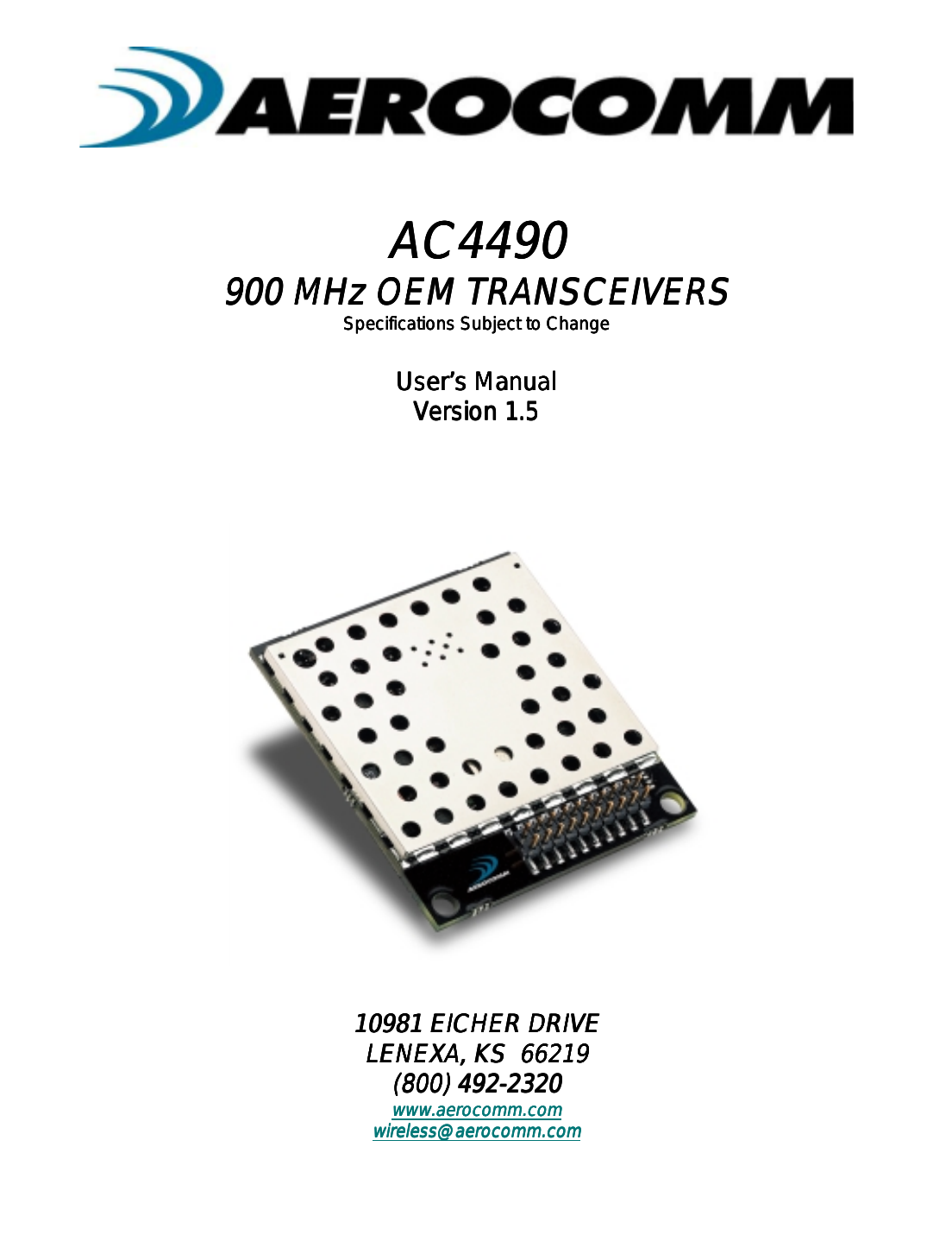 AC4490AC4490AC4490AC4490900 MHz OEM TRANSCEIVERS900 MHz OEM TRANSCEIVERS900 MHz OEM TRANSCEIVERS900 MHz OEM TRANSCEIVERSSpecifications Subject to ChangeSpecifications Subject to ChangeSpecifications Subject to ChangeSpecifications Subject to ChangeUser’s ManualUser’s ManualUser’s ManualUser’s ManualVersion 1.5Version 1.5Version 1.5Version 1.510981 EICHER DRIVE10981 EICHER DRIVE10981 EICHER DRIVE10981 EICHER DRIVELENEXA, KS  66219LENEXA, KS  66219LENEXA, KS  66219LENEXA, KS  66219(800) 492-2320(800) 492-2320(800) 492-2320(800) 492-2320www.aerocomm.comwww.aerocomm.comwww.aerocomm.comwww.aerocomm.comwireless@aerocomm.comwireless@aerocomm.comwireless@aerocomm.comwireless@aerocomm.com 