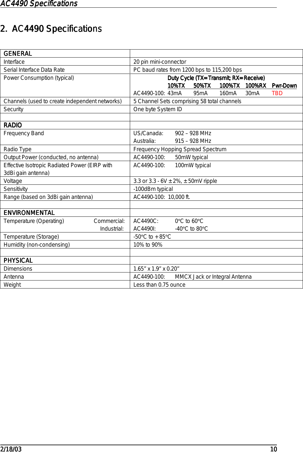 AC4490 SpecificationsAC4490 SpecificationsAC4490 SpecificationsAC4490 Specifications                                                                                                                                                                                                                                                                                                                                                                                                                                                                                                                                                                                                                                                                                                                                                                                                                                                                                                                                                                                                                                                            2/18/032/18/032/18/032/18/03 101010102.2.2.2. AC4490 SpecificationsAC4490 SpecificationsAC4490 SpecificationsAC4490 SpecificationsGENERALGENERALGENERALGENERALInterface 20 pin mini-connectorSerial Interface Data Rate PC baud rates from 1200 bps to 115,200 bpsPower Consumption (typical) Duty Cycle (TX=Transmit; RX=Receive)Duty Cycle (TX=Transmit; RX=Receive)Duty Cycle (TX=Transmit; RX=Receive)Duty Cycle (TX=Transmit; RX=Receive)10%TX10%TX10%TX10%TX                        50%TX50%TX50%TX50%TX                            100%TX100%TX100%TX100%TX                100%RX100%RX100%RX100%RX                Pwr-DownPwr-DownPwr-DownPwr-DownAC4490-100: 43mA 95mA 160mA 30mA TBDChannels (used to create independent networks) 5 Channel Sets comprising 58 total channelsSecurity One byte System IDRADIORADIORADIORADIOFrequency Band US/Canada: 902 – 928 MHzAustralia: 915 – 928 MHzRadio Type Frequency Hopping Spread SpectrumOutput Power (conducted, no antenna) AC4490-100: 50mW typicalEffective Isotropic Radiated Power (EIRP with3dBi gain antenna) AC4490-100: 100mW typicalVoltage 3.3 or 3.3 - 6V ±2%, ±50mV rippleSensitivity -100dBm typicalRange (based on 3dBi gain antenna) AC4490-100:  10,000 ft.ENVIRONMENTALENVIRONMENTALENVIRONMENTALENVIRONMENTALTemperature (Operating)                     Commercial:                                                                    Industrial: AC4490C: 0°C to 60°CAC4490I: -40°C to 80°CTemperature (Storage) -50°C to +85°CHumidity (non-condensing) 10% to 90%PHYSICALPHYSICALPHYSICALPHYSICALDimensions 1.65” x 1.9” x 0.20”Antenna AC4490-100: MMCX Jack or Integral AntennaWeight Less than 0.75 ounce