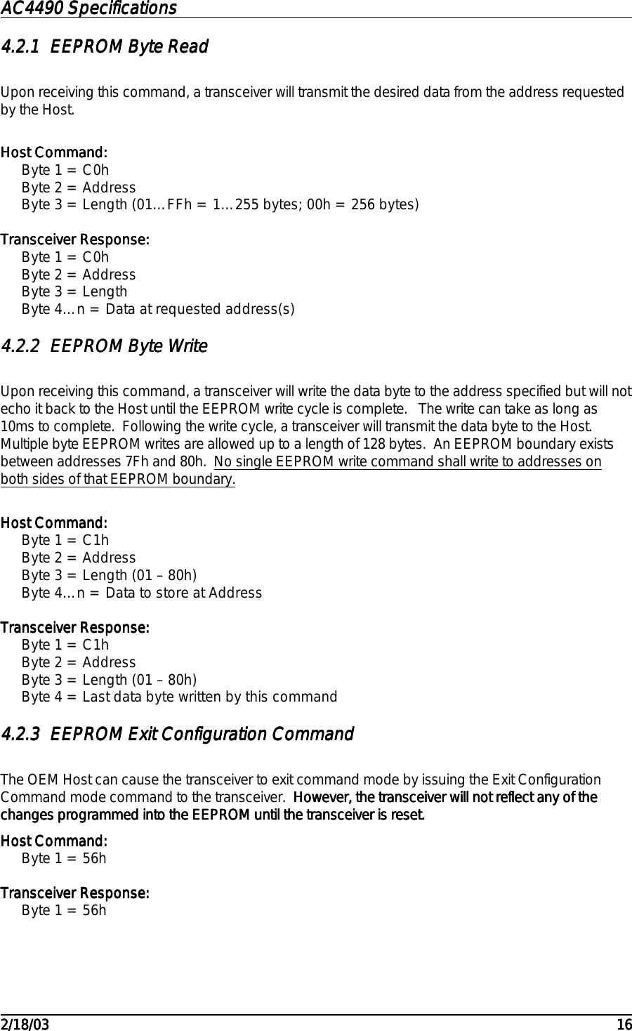 AC4490 SpecificationsAC4490 SpecificationsAC4490 SpecificationsAC4490 Specifications                                                                                                                                                                                                                                                                                                                                                                                                                                                                                                                                                                                                                                                                                                                                                                                                                                                                                                                                                                                                                                                            2/18/032/18/032/18/032/18/03 161616164.2.14.2.14.2.14.2.1 EEPROM Byte ReadEEPROM Byte ReadEEPROM Byte ReadEEPROM Byte ReadUpon receiving this command, a transceiver will transmit the desired data from the address requestedby the Host.  Host Command:Host Command:Host Command:Host Command:Byte 1 = C0hByte 2 = AddressByte 3 = Length (01…FFh = 1…255 bytes; 00h = 256 bytes)Transceiver Response:Transceiver Response:Transceiver Response:Transceiver Response:Byte 1 = C0hByte 2 = AddressByte 3 = LengthByte 4…n = Data at requested address(s)4.2.24.2.24.2.24.2.2 EEPROM Byte WriteEEPROM Byte WriteEEPROM Byte WriteEEPROM Byte WriteUpon receiving this command, a transceiver will write the data byte to the address specified but will notecho it back to the Host until the EEPROM write cycle is complete.   The write can take as long as10ms to complete.  Following the write cycle, a transceiver will transmit the data byte to the Host.Multiple byte EEPROM writes are allowed up to a length of 128 bytes.  An EEPROM boundary existsbetween addresses 7Fh and 80h.  No single EEPROM write command shall write to addresses onboth sides of that EEPROM boundary.Host Command:Host Command:Host Command:Host Command:Byte 1 = C1hByte 2 = AddressByte 3 = Length (01 – 80h)Byte 4…n = Data to store at AddressTransceiver Response:Transceiver Response:Transceiver Response:Transceiver Response:Byte 1 = C1hByte 2 = AddressByte 3 = Length (01 – 80h)Byte 4 = Last data byte written by this command4.2.34.2.34.2.34.2.3 EEPROM Exit Configuration CommandEEPROM Exit Configuration CommandEEPROM Exit Configuration CommandEEPROM Exit Configuration CommandThe OEM Host can cause the transceiver to exit command mode by issuing the Exit ConfigurationCommand mode command to the transceiver.  However, the transceiver will not reflect any of theHowever, the transceiver will not reflect any of theHowever, the transceiver will not reflect any of theHowever, the transceiver will not reflect any of thechanges programmed into the EEPROM until the transceiver is reset.changes programmed into the EEPROM until the transceiver is reset.changes programmed into the EEPROM until the transceiver is reset.changes programmed into the EEPROM until the transceiver is reset.Host Command:Host Command:Host Command:Host Command:Byte 1 = 56hTransceiver Response:Transceiver Response:Transceiver Response:Transceiver Response:Byte 1 = 56h