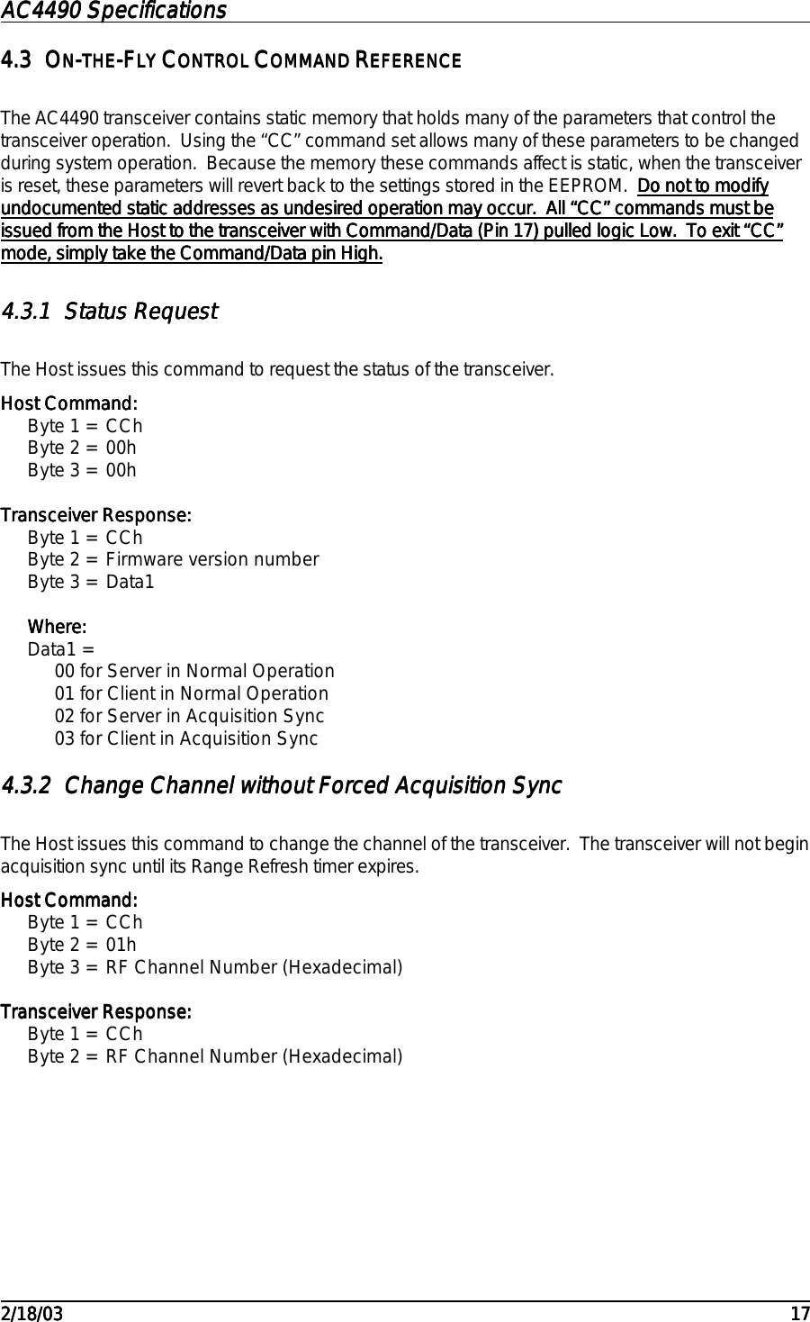 AC4490 SpecificationsAC4490 SpecificationsAC4490 SpecificationsAC4490 Specifications                                                                                                                                                                                                                                                                                                                                                                                                                                                                                                                                                                                                                                                                                                                                                                                                                                                                                                                                                                                                                                                            2/18/032/18/032/18/032/18/03 171717174.34.34.34.3 OOOONNNN----THETHETHETHE-F-F-F-FLY LY LY LY CCCCONTROL ONTROL ONTROL ONTROL CCCCOMMAND OMMAND OMMAND OMMAND RRRREFERENCEEFERENCEEFERENCEEFERENCEThe AC4490 transceiver contains static memory that holds many of the parameters that control thetransceiver operation.  Using the “CC” command set allows many of these parameters to be changedduring system operation.  Because the memory these commands affect is static, when the transceiveris reset, these parameters will revert back to the settings stored in the EEPROM.  Do not to modifyDo not to modifyDo not to modifyDo not to modifyundocumented static addresses as undesired operation may occur.  All “CC” commands must beundocumented static addresses as undesired operation may occur.  All “CC” commands must beundocumented static addresses as undesired operation may occur.  All “CC” commands must beundocumented static addresses as undesired operation may occur.  All “CC” commands must beissued from the Host to the transceiver with Command/Data (Pin 17) pulled logic Low.  To exit “CC”issued from the Host to the transceiver with Command/Data (Pin 17) pulled logic Low.  To exit “CC”issued from the Host to the transceiver with Command/Data (Pin 17) pulled logic Low.  To exit “CC”issued from the Host to the transceiver with Command/Data (Pin 17) pulled logic Low.  To exit “CC”mode, simply take the Command/Data pin High.mode, simply take the Command/Data pin High.mode, simply take the Command/Data pin High.mode, simply take the Command/Data pin High.4.3.14.3.14.3.14.3.1 Status RequestStatus RequestStatus RequestStatus RequestThe Host issues this command to request the status of the transceiver.Host Command:Host Command:Host Command:Host Command:Byte 1 = CChByte 2 = 00hByte 3 = 00hTransceiver Response:Transceiver Response:Transceiver Response:Transceiver Response:Byte 1 = CChByte 2 = Firmware version numberByte 3 = Data1Where:Where:Where:Where:Data1 =00 for Server in Normal Operation01 for Client in Normal Operation02 for Server in Acquisition Sync03 for Client in Acquisition Sync4.3.24.3.24.3.24.3.2 Change Channel without Forced Acquisition SyncChange Channel without Forced Acquisition SyncChange Channel without Forced Acquisition SyncChange Channel without Forced Acquisition SyncThe Host issues this command to change the channel of the transceiver.  The transceiver will not beginacquisition sync until its Range Refresh timer expires.Host Command:Host Command:Host Command:Host Command:Byte 1 = CChByte 2 = 01hByte 3 = RF Channel Number (Hexadecimal)Transceiver Response:Transceiver Response:Transceiver Response:Transceiver Response:Byte 1 = CChByte 2 = RF Channel Number (Hexadecimal)