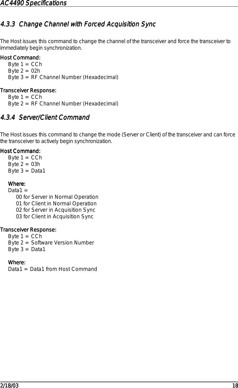 AC4490 SpecificationsAC4490 SpecificationsAC4490 SpecificationsAC4490 Specifications                                                                                                                                                                                                                                                                                                                                                                                                                                                                                                                                                                                                                                                                                                                                                                                                                                                                                                                                                                                                                                                            2/18/032/18/032/18/032/18/03 181818184.3.34.3.34.3.34.3.3 Change Channel with Forced Acquisition SyncChange Channel with Forced Acquisition SyncChange Channel with Forced Acquisition SyncChange Channel with Forced Acquisition SyncThe Host issues this command to change the channel of the transceiver and force the transceiver toimmediately begin synchronization.Host Command:Host Command:Host Command:Host Command:Byte 1 = CChByte 2 = 02hByte 3 = RF Channel Number (Hexadecimal)Transceiver Response:Transceiver Response:Transceiver Response:Transceiver Response:Byte 1 = CChByte 2 = RF Channel Number (Hexadecimal)4.3.44.3.44.3.44.3.4 Server/Client CommandServer/Client CommandServer/Client CommandServer/Client CommandThe Host issues this command to change the mode (Server or Client) of the transceiver and can forcethe transceiver to actively begin synchronization.Host Command:Host Command:Host Command:Host Command:Byte 1 = CChByte 2 = 03hByte 3 = Data1Where:Where:Where:Where:Data1 =00 for Server in Normal Operation01 for Client in Normal Operation02 for Server in Acquisition Sync03 for Client in Acquisition SyncTransceiver Response:Transceiver Response:Transceiver Response:Transceiver Response:Byte 1 = CChByte 2 = Software Version NumberByte 3 = Data1Where:Where:Where:Where:Data1 = Data1 from Host Command