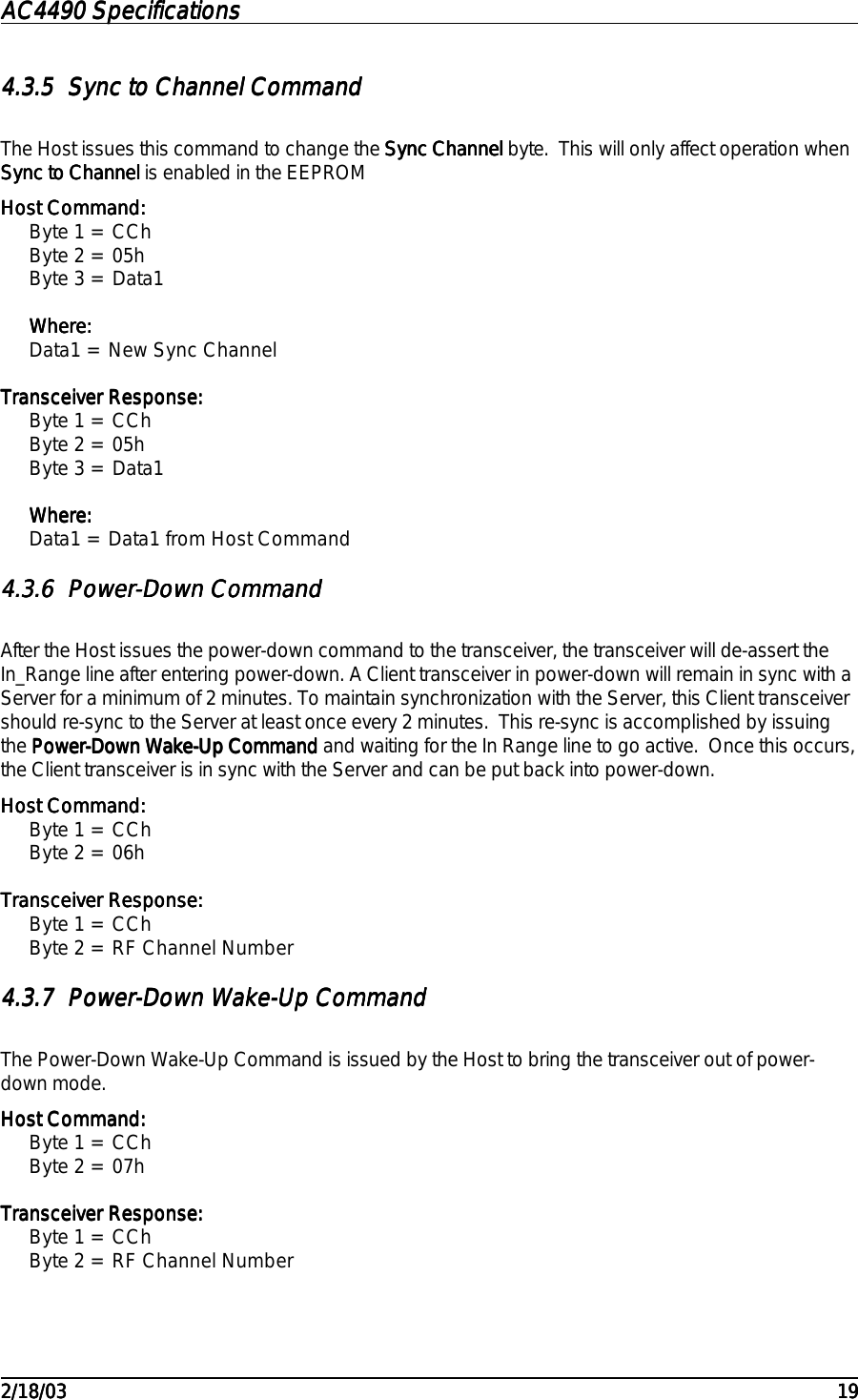 AC4490 SpecificationsAC4490 SpecificationsAC4490 SpecificationsAC4490 Specifications                                                                                                                                                                                                                                                                                                                                                                                                                                                                                                                                                                                                                                                                                                                                                                                                                                                                                                                                                                                                                                                            2/18/032/18/032/18/032/18/03 191919194.3.54.3.54.3.54.3.5 Sync to Channel CommandSync to Channel CommandSync to Channel CommandSync to Channel CommandThe Host issues this command to change the Sync ChannelSync ChannelSync ChannelSync Channel byte.  This will only affect operation whenSync to ChannelSync to ChannelSync to ChannelSync to Channel is enabled in the EEPROMHost Command:Host Command:Host Command:Host Command:Byte 1 = CChByte 2 = 05hByte 3 = Data1Where:Where:Where:Where:Data1 = New Sync ChannelTransceiver Response:Transceiver Response:Transceiver Response:Transceiver Response:Byte 1 = CChByte 2 = 05hByte 3 = Data1Where:Where:Where:Where:Data1 = Data1 from Host Command4.3.64.3.64.3.64.3.6 Power-Down CommandPower-Down CommandPower-Down CommandPower-Down CommandAfter the Host issues the power-down command to the transceiver, the transceiver will de-assert theIn_Range line after entering power-down. A Client transceiver in power-down will remain in sync with aServer for a minimum of 2 minutes. To maintain synchronization with the Server, this Client transceivershould re-sync to the Server at least once every 2 minutes.  This re-sync is accomplished by issuingthe Power-Down Wake-Up CommandPower-Down Wake-Up CommandPower-Down Wake-Up CommandPower-Down Wake-Up Command and waiting for the In Range line to go active.  Once this occurs,the Client transceiver is in sync with the Server and can be put back into power-down.Host Command:Host Command:Host Command:Host Command:Byte 1 = CChByte 2 = 06hTransceiver Response:Transceiver Response:Transceiver Response:Transceiver Response:Byte 1 = CChByte 2 = RF Channel Number4.3.74.3.74.3.74.3.7 Power-Down Wake-Up CommandPower-Down Wake-Up CommandPower-Down Wake-Up CommandPower-Down Wake-Up CommandThe Power-Down Wake-Up Command is issued by the Host to bring the transceiver out of power-down mode.Host Command:Host Command:Host Command:Host Command:Byte 1 = CChByte 2 = 07hTransceiver Response:Transceiver Response:Transceiver Response:Transceiver Response:Byte 1 = CChByte 2 = RF Channel Number