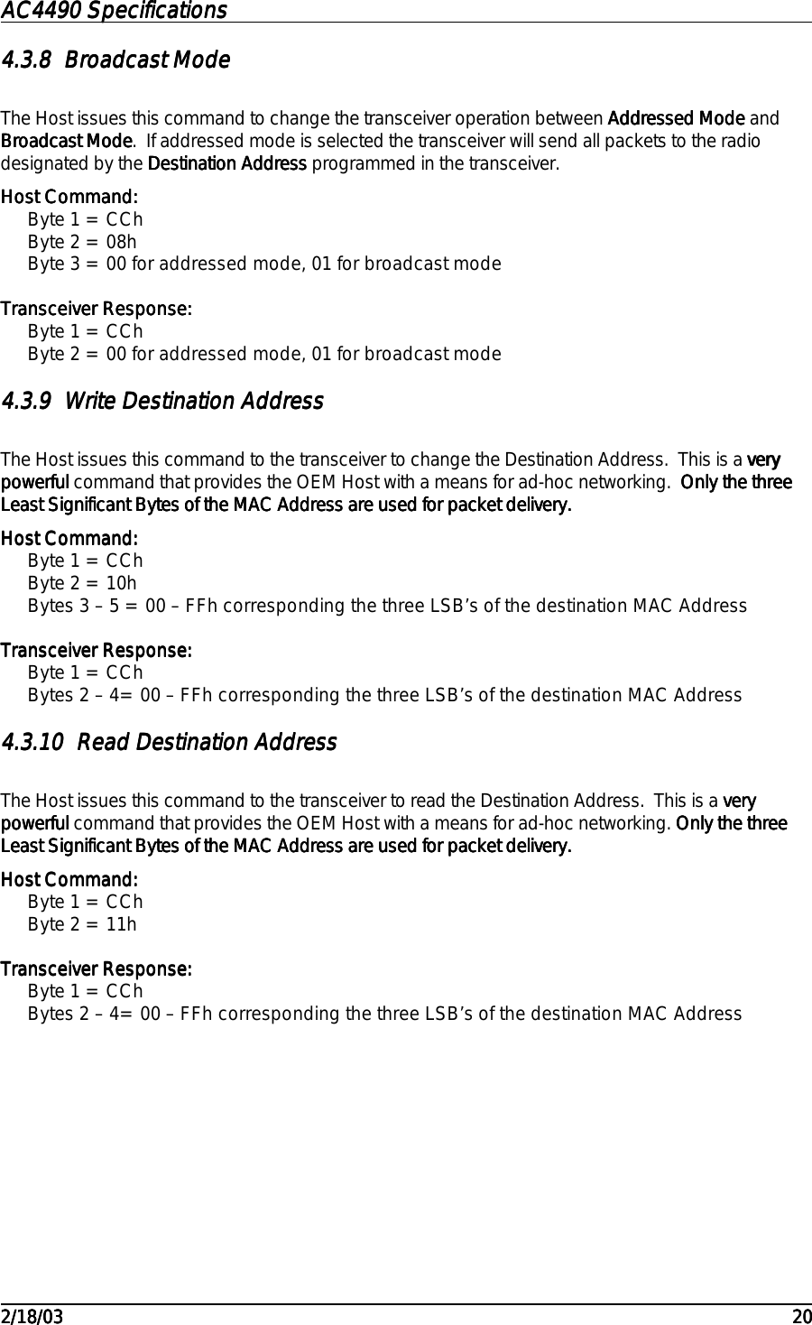 AC4490 SpecificationsAC4490 SpecificationsAC4490 SpecificationsAC4490 Specifications                                                                                                                                                                                                                                                                                                                                                                                                                                                                                                                                                                                                                                                                                                                                                                                                                                                                                                                                                                                                                                                            2/18/032/18/032/18/032/18/03 202020204.3.84.3.84.3.84.3.8 Broadcast ModeBroadcast ModeBroadcast ModeBroadcast ModeThe Host issues this command to change the transceiver operation between Addressed ModeAddressed ModeAddressed ModeAddressed Mode andBroadcast ModeBroadcast ModeBroadcast ModeBroadcast Mode.  If addressed mode is selected the transceiver will send all packets to the radiodesignated by the Destination AddressDestination AddressDestination AddressDestination Address programmed in the transceiver.Host Command:Host Command:Host Command:Host Command:Byte 1 = CChByte 2 = 08hByte 3 = 00 for addressed mode, 01 for broadcast modeTransceiver Response:Transceiver Response:Transceiver Response:Transceiver Response:Byte 1 = CChByte 2 = 00 for addressed mode, 01 for broadcast mode4.3.94.3.94.3.94.3.9 Write Destination AddressWrite Destination AddressWrite Destination AddressWrite Destination AddressThe Host issues this command to the transceiver to change the Destination Address.  This is a veryveryveryverypowerful powerful powerful powerful command that provides the OEM Host with a means for ad-hoc networking.  Only the threeOnly the threeOnly the threeOnly the threeLeast Significant Bytes of the MAC Address are used for packet delivery.Least Significant Bytes of the MAC Address are used for packet delivery.Least Significant Bytes of the MAC Address are used for packet delivery.Least Significant Bytes of the MAC Address are used for packet delivery.Host Command:Host Command:Host Command:Host Command:Byte 1 = CChByte 2 = 10hBytes 3 – 5 = 00 – FFh corresponding the three LSB’s of the destination MAC AddressTransceiver Response:Transceiver Response:Transceiver Response:Transceiver Response:Byte 1 = CChBytes 2 – 4= 00 – FFh corresponding the three LSB’s of the destination MAC Address4.3.104.3.104.3.104.3.10 Read Destination AddressRead Destination AddressRead Destination AddressRead Destination AddressThe Host issues this command to the transceiver to read the Destination Address.  This is a veryveryveryverypowerful powerful powerful powerful command that provides the OEM Host with a means for ad-hoc networking. Only the threeOnly the threeOnly the threeOnly the threeLeast Significant Bytes of the MAC Address are used for packet delivery.Least Significant Bytes of the MAC Address are used for packet delivery.Least Significant Bytes of the MAC Address are used for packet delivery.Least Significant Bytes of the MAC Address are used for packet delivery.Host Command:Host Command:Host Command:Host Command:Byte 1 = CChByte 2 = 11hTransceiver Response:Transceiver Response:Transceiver Response:Transceiver Response:Byte 1 = CChBytes 2 – 4= 00 – FFh corresponding the three LSB’s of the destination MAC Address