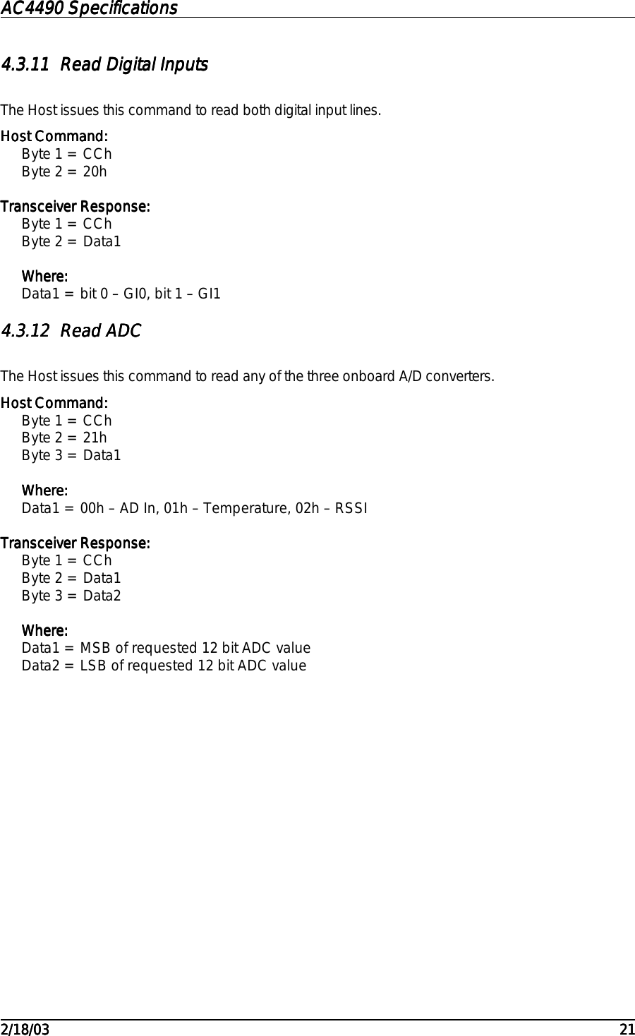 AC4490 SpecificationsAC4490 SpecificationsAC4490 SpecificationsAC4490 Specifications                                                                                                                                                                                                                                                                                                                                                                                                                                                                                                                                                                                                                                                                                                                                                                                                                                                                                                                                                                                                                                                            2/18/032/18/032/18/032/18/03 212121214.3.114.3.114.3.114.3.11 Read Digital InputsRead Digital InputsRead Digital InputsRead Digital InputsThe Host issues this command to read both digital input lines.Host Command:Host Command:Host Command:Host Command:Byte 1 = CChByte 2 = 20hTransceiver Response:Transceiver Response:Transceiver Response:Transceiver Response:Byte 1 = CChByte 2 = Data1Where:Where:Where:Where:Data1 = bit 0 – GI0, bit 1 – GI14.3.124.3.124.3.124.3.12 Read ADCRead ADCRead ADCRead ADCThe Host issues this command to read any of the three onboard A/D converters.Host Command:Host Command:Host Command:Host Command:Byte 1 = CChByte 2 = 21hByte 3 = Data1Where:Where:Where:Where:Data1 = 00h – AD In, 01h – Temperature, 02h – RSSITransceiver Response:Transceiver Response:Transceiver Response:Transceiver Response:Byte 1 = CChByte 2 = Data1Byte 3 = Data2Where:Where:Where:Where:Data1 = MSB of requested 12 bit ADC valueData2 = LSB of requested 12 bit ADC value