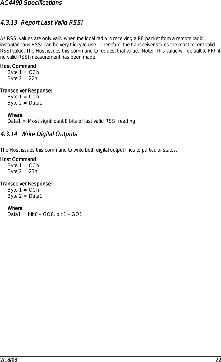 AC4490 SpecificationsAC4490 SpecificationsAC4490 SpecificationsAC4490 Specifications                                                                                                                                                                                                                                                                                                                                                                                                                                                                                                                                                                                                                                                                                                                                                                                                                                                                                                                                                                                                                                                            2/18/032/18/032/18/032/18/03 222222224.3.134.3.134.3.134.3.13 Report Last Valid RSSIReport Last Valid RSSIReport Last Valid RSSIReport Last Valid RSSIAs RSSI values are only valid when the local radio is receiving a RF packet from a remote radio,instantaneous RSSI can be very tricky to use.  Therefore, the transceiver stores the most recent validRSSI value. The Host issues this command to request that value.  Note:  This value will default to FFh ifno valid RSSI measurement has been made.Host Command:Host Command:Host Command:Host Command:Byte 1 = CChByte 2 = 22hTransceiver Response:Transceiver Response:Transceiver Response:Transceiver Response:Byte 1 = CChByte 2 = Data1Where:Where:Where:Where:Data1 = Most significant 8 bits of last valid RSSI reading.4.3.144.3.144.3.144.3.14 Write Digital OutputsWrite Digital OutputsWrite Digital OutputsWrite Digital OutputsThe Host issues this command to write both digital output lines to particular states.Host Command:Host Command:Host Command:Host Command:Byte 1 = CChByte 2 = 23hTransceiver Response:Transceiver Response:Transceiver Response:Transceiver Response:Byte 1 = CChByte 2 = Data1Where:Where:Where:Where:Data1 = bit 0 – GO0, bit 1 – GO1