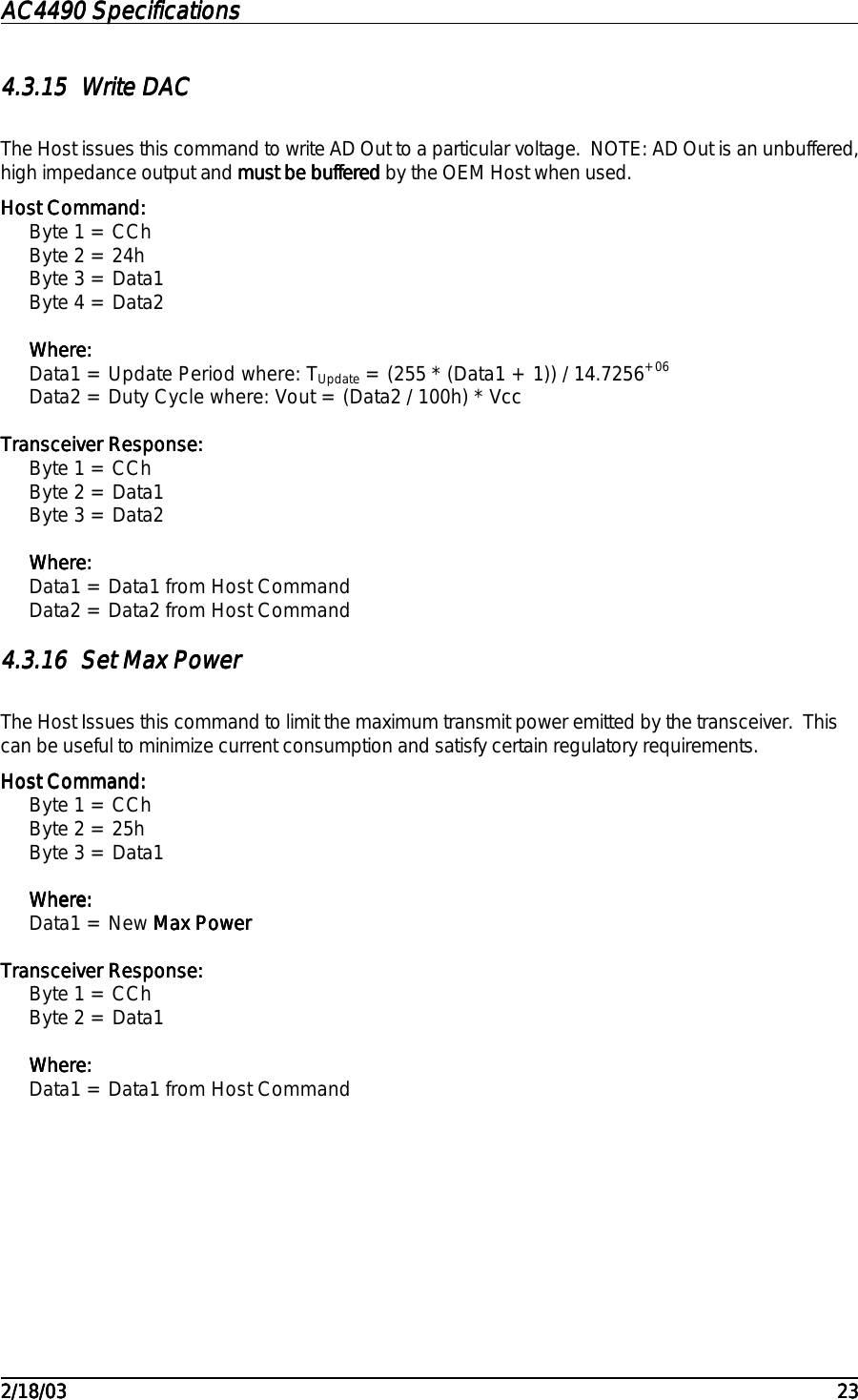 AC4490 SpecificationsAC4490 SpecificationsAC4490 SpecificationsAC4490 Specifications                                                                                                                                                                                                                                                                                                                                                                                                                                                                                                                                                                                                                                                                                                                                                                                                                                                                                                                                                                                                                                                            2/18/032/18/032/18/032/18/03 232323234.3.154.3.154.3.154.3.15 Write DACWrite DACWrite DACWrite DACThe Host issues this command to write AD Out to a particular voltage.  NOTE: AD Out is an unbuffered,high impedance output and must be bufferedmust be bufferedmust be bufferedmust be buffered by the OEM Host when used.Host Command:Host Command:Host Command:Host Command:Byte 1 = CChByte 2 = 24hByte 3 = Data1Byte 4 = Data2Where:Where:Where:Where:Data1 = Update Period where: TUpdate = (255 * (Data1 + 1)) / 14.7256+06Data2 = Duty Cycle where: Vout = (Data2 / 100h) * VccTransceiver Response:Transceiver Response:Transceiver Response:Transceiver Response:Byte 1 = CChByte 2 = Data1Byte 3 = Data2Where:Where:Where:Where:Data1 = Data1 from Host CommandData2 = Data2 from Host Command4.3.164.3.164.3.164.3.16 Set Max PowerSet Max PowerSet Max PowerSet Max PowerThe Host Issues this command to limit the maximum transmit power emitted by the transceiver.  Thiscan be useful to minimize current consumption and satisfy certain regulatory requirements.Host Command:Host Command:Host Command:Host Command:Byte 1 = CChByte 2 = 25hByte 3 = Data1Where:Where:Where:Where:Data1 = New Max PowerMax PowerMax PowerMax PowerTransceiver Response:Transceiver Response:Transceiver Response:Transceiver Response:Byte 1 = CChByte 2 = Data1Where:Where:Where:Where:Data1 = Data1 from Host Command