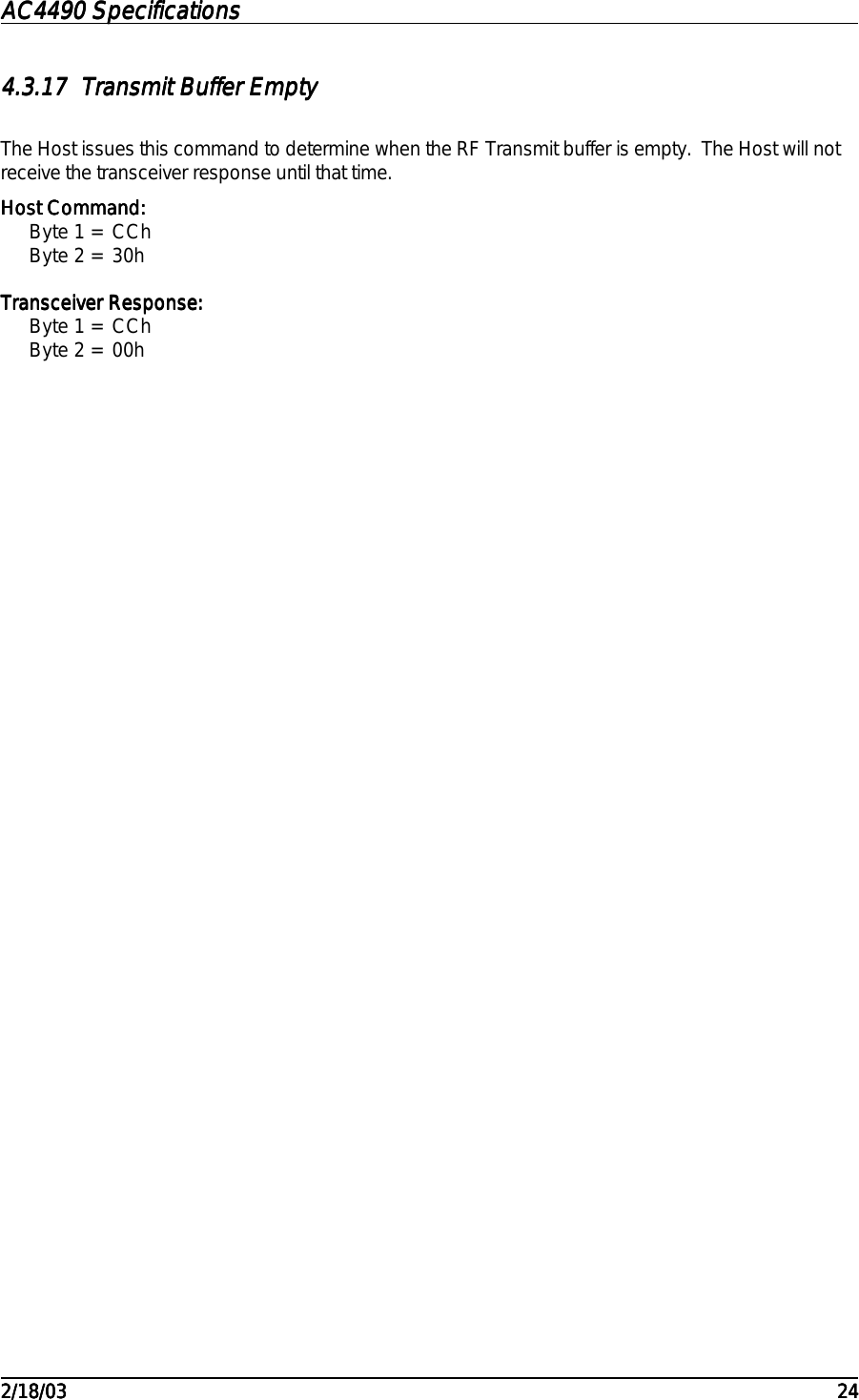 AC4490 SpecificationsAC4490 SpecificationsAC4490 SpecificationsAC4490 Specifications                                                                                                                                                                                                                                                                                                                                                                                                                                                                                                                                                                                                                                                                                                                                                                                                                                                                                                                                                                                                                                                            2/18/032/18/032/18/032/18/03 242424244.3.174.3.174.3.174.3.17 Transmit Buffer EmptyTransmit Buffer EmptyTransmit Buffer EmptyTransmit Buffer EmptyThe Host issues this command to determine when the RF Transmit buffer is empty.  The Host will notreceive the transceiver response until that time.Host Command:Host Command:Host Command:Host Command:Byte 1 = CChByte 2 = 30hTransceiver Response:Transceiver Response:Transceiver Response:Transceiver Response:Byte 1 = CChByte 2 = 00h