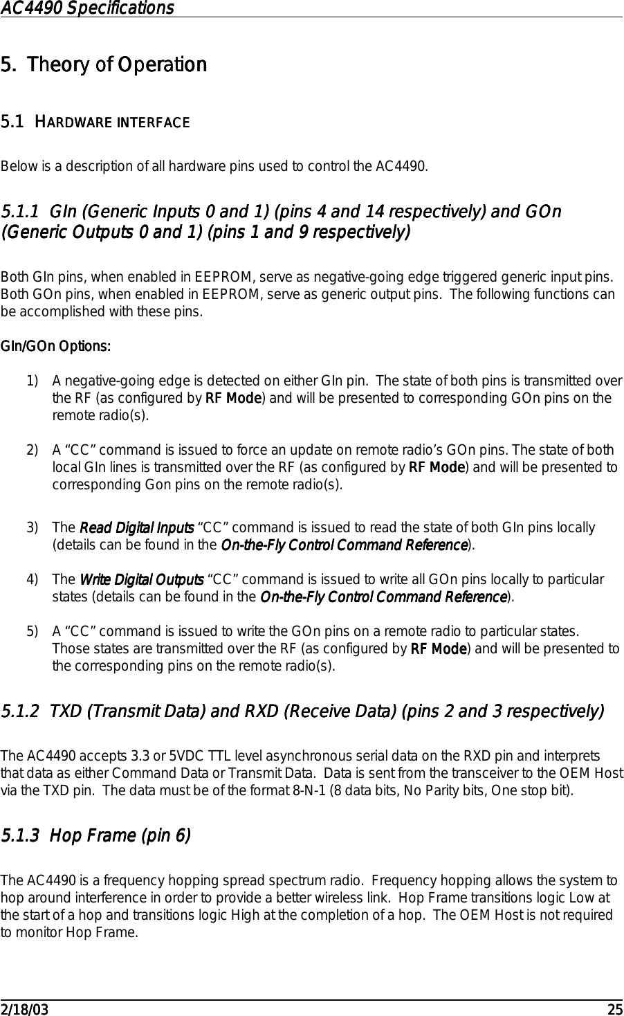 AC4490 SpecificationsAC4490 SpecificationsAC4490 SpecificationsAC4490 Specifications                                                                                                                                                                                                                                                                                                                                                                                                                                                                                                                                                                                                                                                                                                                                                                                                                                                                                                                                                                                                                                                            2/18/032/18/032/18/032/18/03 252525255.5.5.5. Theory of OperationTheory of OperationTheory of OperationTheory of Operation5.15.15.15.1 HHHHARDWARE INTERFACEARDWARE INTERFACEARDWARE INTERFACEARDWARE INTERFACEBelow is a description of all hardware pins used to control the AC4490.5.1.15.1.15.1.15.1.1 GIn (Generic Inputs 0 and 1) (pins 4 and 14 respectively) and GOnGIn (Generic Inputs 0 and 1) (pins 4 and 14 respectively) and GOnGIn (Generic Inputs 0 and 1) (pins 4 and 14 respectively) and GOnGIn (Generic Inputs 0 and 1) (pins 4 and 14 respectively) and GOn(Generic Outputs 0 and 1) (pins 1 and 9 respectively)(Generic Outputs 0 and 1) (pins 1 and 9 respectively)(Generic Outputs 0 and 1) (pins 1 and 9 respectively)(Generic Outputs 0 and 1) (pins 1 and 9 respectively)Both GIn pins, when enabled in EEPROM, serve as negative-going edge triggered generic input pins.Both GOn pins, when enabled in EEPROM, serve as generic output pins.  The following functions canbe accomplished with these pins.GIn/GOn Options:GIn/GOn Options:GIn/GOn Options:GIn/GOn Options:1) A negative-going edge is detected on either GIn pin.  The state of both pins is transmitted overthe RF (as configured by RF ModeRF ModeRF ModeRF Mode) and will be presented to corresponding GOn pins on theremote radio(s).2) A “CC” command is issued to force an update on remote radio’s GOn pins. The state of bothlocal GIn lines is transmitted over the RF (as configured by RF ModeRF ModeRF ModeRF Mode) and will be presented tocorresponding Gon pins on the remote radio(s).3) The Read Digital Inputs Read Digital Inputs Read Digital Inputs Read Digital Inputs “CC” command is issued to read the state of both GIn pins locally(details can be found in the On-the-Fly Control Command ReferenceOn-the-Fly Control Command ReferenceOn-the-Fly Control Command ReferenceOn-the-Fly Control Command Reference).4) The Write Digital Outputs Write Digital Outputs Write Digital Outputs Write Digital Outputs “CC” command is issued to write all GOn pins locally to particularstates (details can be found in the On-the-Fly Control Command ReferenceOn-the-Fly Control Command ReferenceOn-the-Fly Control Command ReferenceOn-the-Fly Control Command Reference).5) A “CC” command is issued to write the GOn pins on a remote radio to particular states.Those states are transmitted over the RF (as configured by RF ModeRF ModeRF ModeRF Mode) and will be presented tothe corresponding pins on the remote radio(s).5.1.25.1.25.1.25.1.2 TXD (Transmit Data) and RXD (Receive Data) (pins 2 and 3 respectively)TXD (Transmit Data) and RXD (Receive Data) (pins 2 and 3 respectively)TXD (Transmit Data) and RXD (Receive Data) (pins 2 and 3 respectively)TXD (Transmit Data) and RXD (Receive Data) (pins 2 and 3 respectively)The AC4490 accepts 3.3 or 5VDC TTL level asynchronous serial data on the RXD pin and interpretsthat data as either Command Data or Transmit Data.  Data is sent from the transceiver to the OEM Hostvia the TXD pin.  The data must be of the format 8-N-1 (8 data bits, No Parity bits, One stop bit).5.1.35.1.35.1.35.1.3 Hop Frame (pin 6)Hop Frame (pin 6)Hop Frame (pin 6)Hop Frame (pin 6)The AC4490 is a frequency hopping spread spectrum radio.  Frequency hopping allows the system tohop around interference in order to provide a better wireless link.  Hop Frame transitions logic Low atthe start of a hop and transitions logic High at the completion of a hop.  The OEM Host is not requiredto monitor Hop Frame.