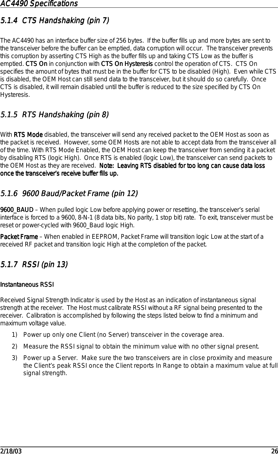AC4490 SpecificationsAC4490 SpecificationsAC4490 SpecificationsAC4490 Specifications                                                                                                                                                                                                                                                                                                                                                                                                                                                                                                                                                                                                                                                                                                                                                                                                                                                                                                                                                                                                                                                            2/18/032/18/032/18/032/18/03 262626265.1.45.1.45.1.45.1.4 CTS Handshaking (pin 7)CTS Handshaking (pin 7)CTS Handshaking (pin 7)CTS Handshaking (pin 7)The AC4490 has an interface buffer size of 256 bytes.  If the buffer fills up and more bytes are sent tothe transceiver before the buffer can be emptied, data corruption will occur.  The transceiver preventsthis corruption by asserting CTS High as the buffer fills up and taking CTS Low as the buffer isemptied. CTS OnCTS OnCTS OnCTS On in conjunction with CTS On HysteresisCTS On HysteresisCTS On HysteresisCTS On Hysteresis control the operation of CTS.  CTS Onspecifies the amount of bytes that must be in the buffer for CTS to be disabled (High).  Even while CTSis disabled, the OEM Host can still send data to the transceiver, but it should do so carefully.  OnceCTS is disabled, it will remain disabled until the buffer is reduced to the size specified by CTS OnHysteresis.5.1.55.1.55.1.55.1.5 RTS Handshaking (pin 8)RTS Handshaking (pin 8)RTS Handshaking (pin 8)RTS Handshaking (pin 8)With RTS ModeRTS ModeRTS ModeRTS Mode disabled, the transceiver will send any received packet to the OEM Host as soon asthe packet is received.  However, some OEM Hosts are not able to accept data from the transceiver allof the time. With RTS Mode Enabled, the OEM Host can keep the transceiver from sending it a packetby disabling RTS (logic High).  Once RTS is enabled (logic Low), the transceiver can send packets tothe OEM Host as they are received.  Note:  Leaving RTS disabled for too long can cause data lossNote:  Leaving RTS disabled for too long can cause data lossNote:  Leaving RTS disabled for too long can cause data lossNote:  Leaving RTS disabled for too long can cause data lossonce the transceiver’s receive buffer fills up.once the transceiver’s receive buffer fills up.once the transceiver’s receive buffer fills up.once the transceiver’s receive buffer fills up.5.1.65.1.65.1.65.1.6 9600 Baud/Packet Frame (pin 12)9600 Baud/Packet Frame (pin 12)9600 Baud/Packet Frame (pin 12)9600 Baud/Packet Frame (pin 12)9600_BAUD9600_BAUD9600_BAUD9600_BAUD – When pulled logic Low before applying power or resetting, the transceiver’s serialinterface is forced to a 9600, 8-N-1 (8 data bits, No parity, 1 stop bit) rate.  To exit, transceiver must bereset or power-cycled with 9600_Baud logic High.Packet FramePacket FramePacket FramePacket Frame – When enabled in EEPROM, Packet Frame will transition logic Low at the start of areceived RF packet and transition logic High at the completion of the packet.5.1.75.1.75.1.75.1.7 RSSI (pin 13)RSSI (pin 13)RSSI (pin 13)RSSI (pin 13)Instantaneous RSSIInstantaneous RSSIInstantaneous RSSIInstantaneous RSSIReceived Signal Strength Indicator is used by the Host as an indication of instantaneous signalstrength at the receiver.  The Host must calibrate RSSI without a RF signal being presented to thereceiver.  Calibration is accomplished by following the steps listed below to find a minimum andmaximum voltage value.1) Power up only one Client (no Server) transceiver in the coverage area.2) Measure the RSSI signal to obtain the minimum value with no other signal present.3) Power up a Server.  Make sure the two transceivers are in close proximity and measurethe Client’s peak RSSI once the Client reports In Range to obtain a maximum value at fullsignal strength.