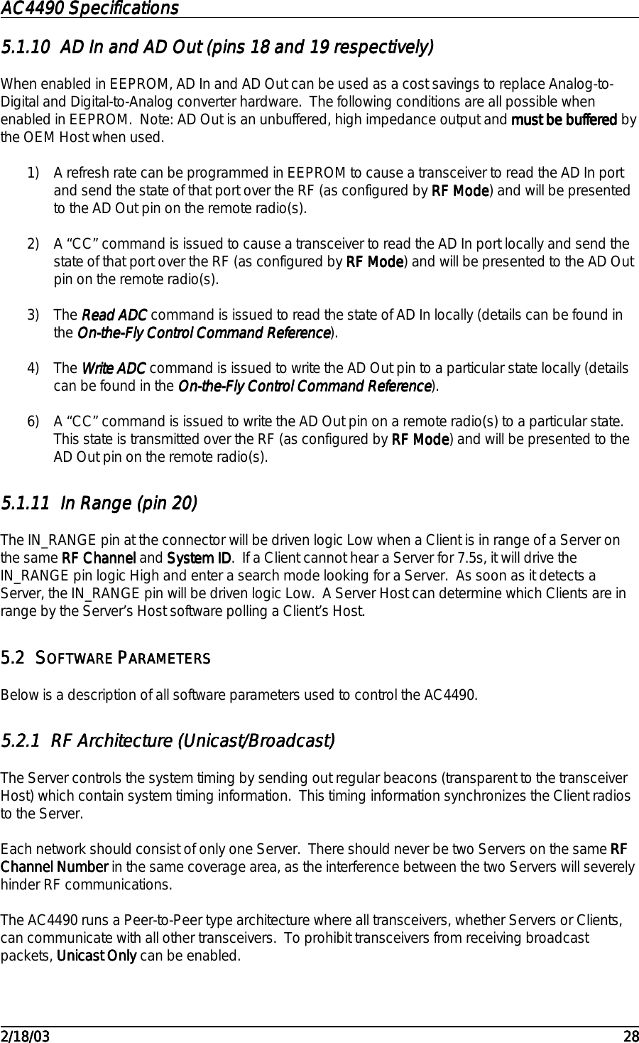 AC4490 SpecificationsAC4490 SpecificationsAC4490 SpecificationsAC4490 Specifications                                                                                                                                                                                                                                                                                                                                                                                                                                                                                                                                                                                                                                                                                                                                                                                                                                                                                                                                                                                                                                                            2/18/032/18/032/18/032/18/03 282828285.1.105.1.105.1.105.1.10 AD In and AD Out (pins 18 and 19 respectively)AD In and AD Out (pins 18 and 19 respectively)AD In and AD Out (pins 18 and 19 respectively)AD In and AD Out (pins 18 and 19 respectively)When enabled in EEPROM, AD In and AD Out can be used as a cost savings to replace Analog-to-Digital and Digital-to-Analog converter hardware.  The following conditions are all possible whenenabled in EEPROM.  Note: AD Out is an unbuffered, high impedance output and must be bufferedmust be bufferedmust be bufferedmust be buffered bythe OEM Host when used.1) A refresh rate can be programmed in EEPROM to cause a transceiver to read the AD In portand send the state of that port over the RF (as configured by RF ModeRF ModeRF ModeRF Mode) and will be presentedto the AD Out pin on the remote radio(s).2) A “CC” command is issued to cause a transceiver to read the AD In port locally and send thestate of that port over the RF (as configured by RF ModeRF ModeRF ModeRF Mode) and will be presented to the AD Outpin on the remote radio(s).3) The Read ADCRead ADCRead ADCRead ADC command is issued to read the state of AD In locally (details can be found inthe On-the-Fly Control Command ReferenceOn-the-Fly Control Command ReferenceOn-the-Fly Control Command ReferenceOn-the-Fly Control Command Reference).4) The Write ADCWrite ADCWrite ADCWrite ADC command is issued to write the AD Out pin to a particular state locally (detailscan be found in the On-the-Fly Control Command ReferenceOn-the-Fly Control Command ReferenceOn-the-Fly Control Command ReferenceOn-the-Fly Control Command Reference).6) A “CC” command is issued to write the AD Out pin on a remote radio(s) to a particular state.This state is transmitted over the RF (as configured by RF ModeRF ModeRF ModeRF Mode) and will be presented to theAD Out pin on the remote radio(s).5.1.115.1.115.1.115.1.11 In Range (pin 20)In Range (pin 20)In Range (pin 20)In Range (pin 20)The IN_RANGE pin at the connector will be driven logic Low when a Client is in range of a Server onthe same RF ChannelRF ChannelRF ChannelRF Channel and System IDSystem IDSystem IDSystem ID.  If a Client cannot hear a Server for 7.5s, it will drive theIN_RANGE pin logic High and enter a search mode looking for a Server.  As soon as it detects aServer, the IN_RANGE pin will be driven logic Low.  A Server Host can determine which Clients are inrange by the Server’s Host software polling a Client’s Host.5.25.25.25.2 SSSSOFTWARE OFTWARE OFTWARE OFTWARE PPPPARAMETERSARAMETERSARAMETERSARAMETERSBelow is a description of all software parameters used to control the AC4490.5.2.15.2.15.2.15.2.1 RF Architecture (Unicast/Broadcast)RF Architecture (Unicast/Broadcast)RF Architecture (Unicast/Broadcast)RF Architecture (Unicast/Broadcast)The Server controls the system timing by sending out regular beacons (transparent to the transceiverHost) which contain system timing information.  This timing information synchronizes the Client radiosto the Server.Each network should consist of only one Server.  There should never be two Servers on the same RFRFRFRFChannel NumberChannel NumberChannel NumberChannel Number in the same coverage area, as the interference between the two Servers will severelyhinder RF communications.The AC4490 runs a Peer-to-Peer type architecture where all transceivers, whether Servers or Clients,can communicate with all other transceivers.  To prohibit transceivers from receiving broadcastpackets, Unicast OnlyUnicast OnlyUnicast OnlyUnicast Only can be enabled.