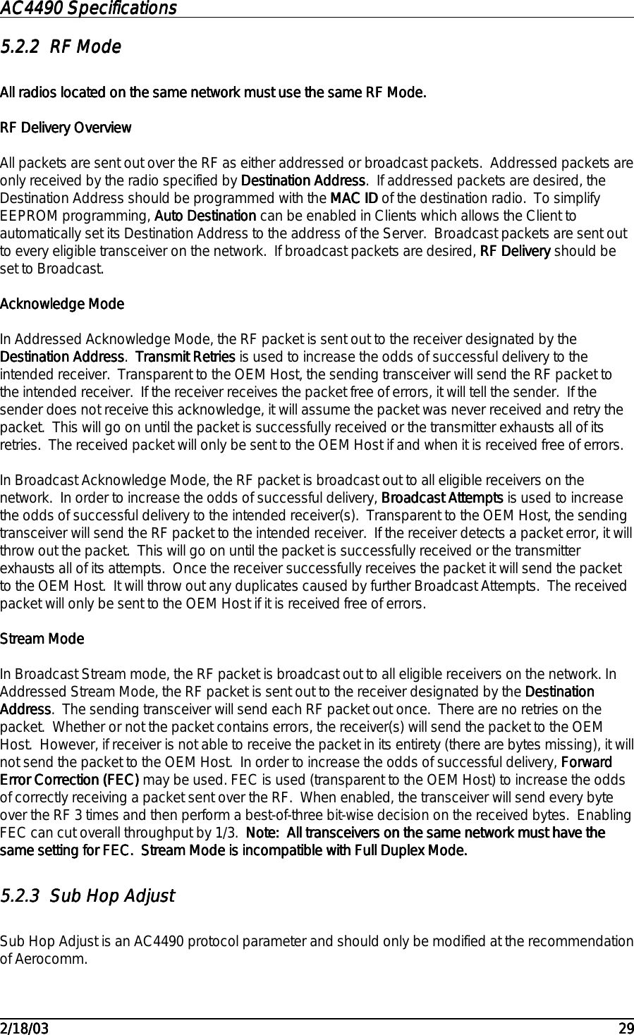AC4490 SpecificationsAC4490 SpecificationsAC4490 SpecificationsAC4490 Specifications                                                                                                                                                                                                                                                                                                                                                                                                                                                                                                                                                                                                                                                                                                                                                                                                                                                                                                                                                                                                                                                            2/18/032/18/032/18/032/18/03 292929295.2.25.2.25.2.25.2.2 RF ModeRF ModeRF ModeRF ModeAll radios located on the same network must use the same RF Mode.All radios located on the same network must use the same RF Mode.All radios located on the same network must use the same RF Mode.All radios located on the same network must use the same RF Mode.RF Delivery OverviewRF Delivery OverviewRF Delivery OverviewRF Delivery OverviewAll packets are sent out over the RF as either addressed or broadcast packets.  Addressed packets areonly received by the radio specified by Destination AddressDestination AddressDestination AddressDestination Address.  If addressed packets are desired, theDestination Address    should be programmed with the MAC IDMAC IDMAC IDMAC ID of the destination radio.  To simplifyEEPROM programming, Auto DestinationAuto DestinationAuto DestinationAuto Destination can be enabled in Clients which allows the Client toautomatically set its Destination Address to the address of the Server.  Broadcast packets are sent outto every eligible transceiver on the network.  If broadcast packets are desired, RF DeliveryRF DeliveryRF DeliveryRF Delivery should beset to Broadcast.Acknowledge ModeAcknowledge ModeAcknowledge ModeAcknowledge ModeIn Addressed Acknowledge Mode, the RF packet is sent out to the receiver designated by theDestination AddressDestination AddressDestination AddressDestination Address.  Transmit RetriesTransmit RetriesTransmit RetriesTransmit Retries is used to increase the odds of successful delivery to theintended receiver.  Transparent to the OEM Host, the sending transceiver will send the RF packet tothe intended receiver.  If the receiver receives the packet free of errors, it will tell the sender.  If thesender does not receive this acknowledge, it will assume the packet was never received and retry thepacket.  This will go on until the packet is successfully received or the transmitter exhausts all of itsretries.  The received packet will only be sent to the OEM Host if and when it is received free of errors.In Broadcast Acknowledge Mode, the RF packet is broadcast out to all eligible receivers on thenetwork.  In order to increase the odds of successful delivery, Broadcast AttemptsBroadcast AttemptsBroadcast AttemptsBroadcast Attempts is used to increasethe odds of successful delivery to the intended receiver(s).  Transparent to the OEM Host, the sendingtransceiver will send the RF packet to the intended receiver.  If the receiver detects a packet error, it willthrow out the packet.  This will go on until the packet is successfully received or the transmitterexhausts all of its attempts.  Once the receiver successfully receives the packet it will send the packetto the OEM Host.  It will throw out any duplicates caused by further Broadcast Attempts.  The receivedpacket will only be sent to the OEM Host if it is received free of errors.Stream ModeStream ModeStream ModeStream ModeIn Broadcast Stream mode, the RF packet is broadcast out to all eligible receivers on the network. InAddressed Stream Mode, the RF packet is sent out to the receiver designated by the DestinationDestinationDestinationDestinationAddressAddressAddressAddress.  The sending transceiver will send each RF packet out once.  There are no retries on thepacket.  Whether or not the packet contains errors, the receiver(s) will send the packet to the OEMHost.  However, if receiver is not able to receive the packet in its entirety (there are bytes missing), it willnot send the packet to the OEM Host.  In order to increase the odds of successful delivery, ForwardForwardForwardForwardError Correction (FEC)Error Correction (FEC)Error Correction (FEC)Error Correction (FEC) may be used. FEC is used (transparent to the OEM Host) to increase the oddsof correctly receiving a packet sent over the RF.  When enabled, the transceiver will send every byteover the RF 3 times and then perform a best-of-three bit-wise decision on the received bytes.  EnablingFEC can cut overall throughput by 1/3.  Note:  All transceivers on the same network must have theNote:  All transceivers on the same network must have theNote:  All transceivers on the same network must have theNote:  All transceivers on the same network must have thesame setting for FEC.  Stream Mode is incompatible with Full Duplex Mode.same setting for FEC.  Stream Mode is incompatible with Full Duplex Mode.same setting for FEC.  Stream Mode is incompatible with Full Duplex Mode.same setting for FEC.  Stream Mode is incompatible with Full Duplex Mode.5.2.35.2.35.2.35.2.3 Sub Hop AdjustSub Hop AdjustSub Hop AdjustSub Hop AdjustSub Hop Adjust is an AC4490 protocol parameter and should only be modified at the recommendationof Aerocomm.