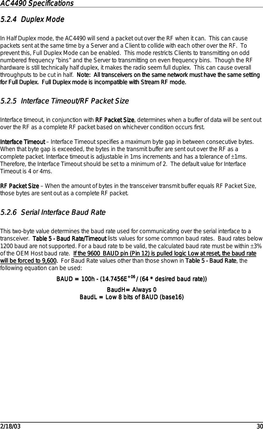 AC4490 SpecificationsAC4490 SpecificationsAC4490 SpecificationsAC4490 Specifications                                                                                                                                                                                                                                                                                                                                                                                                                                                                                                                                                                                                                                                                                                                                                                                                                                                                                                                                                                                                                                                            2/18/032/18/032/18/032/18/03 303030305.2.45.2.45.2.45.2.4 Duplex ModeDuplex ModeDuplex ModeDuplex ModeIn Half Duplex mode, the AC4490 will send a packet out over the RF when it can.  This can causepackets sent at the same time by a Server and a Client to collide with each other over the RF.  Toprevent this, Full Duplex Mode can be enabled.  This mode restricts Clients to transmitting on oddnumbered frequency “bins” and the Server to transmitting on even frequency bins.  Though the RFhardware is still technically half duplex, it makes the radio seem full duplex.  This can cause overallthroughputs to be cut in half.  Note:  All transceivers on the same network must have the same settingNote:  All transceivers on the same network must have the same settingNote:  All transceivers on the same network must have the same settingNote:  All transceivers on the same network must have the same settingfor Full Duplex.  Full Duplex mode is incompatible with Stream RF mode.for Full Duplex.  Full Duplex mode is incompatible with Stream RF mode.for Full Duplex.  Full Duplex mode is incompatible with Stream RF mode.for Full Duplex.  Full Duplex mode is incompatible with Stream RF mode.5.2.55.2.55.2.55.2.5 Interface Timeout/RF Packet SizeInterface Timeout/RF Packet SizeInterface Timeout/RF Packet SizeInterface Timeout/RF Packet SizeInterface timeout, in conjunction with RF Packet SizeRF Packet SizeRF Packet SizeRF Packet Size, determines when a buffer of data will be sent outover the RF as a complete RF packet based on whichever condition occurs first.Interface TimeoutInterface TimeoutInterface TimeoutInterface Timeout – Interface Timeout specifies a maximum byte gap in between consecutive bytes.When that byte gap is exceeded, the bytes in the transmit buffer are sent out over the RF as acomplete packet. Interface timeout is adjustable in 1ms increments and has a tolerance of ±1ms.Therefore, the Interface Timeout should be set to a minimum of 2.  The default value for InterfaceTimeout is 4 or 4ms.RF Packet Size RF Packet Size RF Packet Size RF Packet Size – When the amount of bytes in the transceiver transmit buffer equals RF Packet Size,those bytes are sent out as a complete RF packet.5.2.65.2.65.2.65.2.6 Serial Interface Baud RateSerial Interface Baud RateSerial Interface Baud RateSerial Interface Baud RateThis two-byte value determines the baud rate used for communicating over the serial interface to atransceiver.  Table 5 - Baud Rate/TimeoutTable 5 - Baud Rate/TimeoutTable 5 - Baud Rate/TimeoutTable 5 - Baud Rate/Timeout lists values for some common baud rates.  Baud rates below1200 baud are not supported. For a baud rate to be valid, the calculated baud rate must be within ±3%of the OEM Host baud rate.  If the 9600_BAUD pin (Pin 12) is pulled logic Low at reset, the baud rateIf the 9600_BAUD pin (Pin 12) is pulled logic Low at reset, the baud rateIf the 9600_BAUD pin (Pin 12) is pulled logic Low at reset, the baud rateIf the 9600_BAUD pin (Pin 12) is pulled logic Low at reset, the baud ratewill be forced to 9,600will be forced to 9,600will be forced to 9,600will be forced to 9,600.  .  .  .  For Baud Rate values other than those shown in Table 5 - Baud RateTable 5 - Baud RateTable 5 - Baud RateTable 5 - Baud Rate, thefollowing equation can be used:BAUD = 100h - (14.7456EBAUD = 100h - (14.7456EBAUD = 100h - (14.7456EBAUD = 100h - (14.7456E+06 +06 +06 +06 / (64 * desired baud rate))/ (64 * desired baud rate))/ (64 * desired baud rate))/ (64 * desired baud rate))BaudH= Always 0BaudH= Always 0BaudH= Always 0BaudH= Always 0BaudL = Low 8 bits of BAUD (base16)BaudL = Low 8 bits of BAUD (base16)BaudL = Low 8 bits of BAUD (base16)BaudL = Low 8 bits of BAUD (base16)