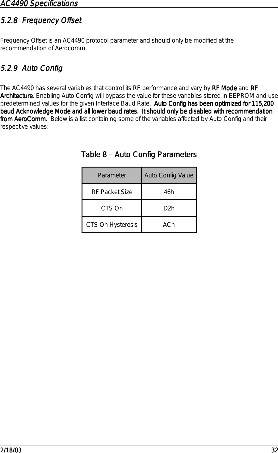 AC4490 SpecificationsAC4490 SpecificationsAC4490 SpecificationsAC4490 Specifications                                                                                                                                                                                                                                                                                                                                                                                                                                                                                                                                                                                                                                                                                                                                                                                                                                                                                                                                                                                                                                                            2/18/032/18/032/18/032/18/03 323232325.2.85.2.85.2.85.2.8 Frequency OffsetFrequency OffsetFrequency OffsetFrequency OffsetFrequency Offset is an AC4490 protocol parameter and should only be modified at therecommendation of Aerocomm.5.2.95.2.95.2.95.2.9 Auto ConfigAuto ConfigAuto ConfigAuto ConfigThe AC4490 has several variables that control its RF performance and vary by RF ModeRF ModeRF ModeRF Mode and RFRFRFRFArchitectureArchitectureArchitectureArchitecture. Enabling Auto Config will bypass the value for these variables stored in EEPROM and usepredetermined values for the given Interface Baud Rate.  Auto Config has been optimized for 115,200Auto Config has been optimized for 115,200Auto Config has been optimized for 115,200Auto Config has been optimized for 115,200baud Acknowledge Mode and all lower baud rates.  It should only be disabled with recommendationbaud Acknowledge Mode and all lower baud rates.  It should only be disabled with recommendationbaud Acknowledge Mode and all lower baud rates.  It should only be disabled with recommendationbaud Acknowledge Mode and all lower baud rates.  It should only be disabled with recommendationfrom AeroComm.from AeroComm.from AeroComm.from AeroComm.  Below is a list containing some of the variables affected by Auto Config and theirrespective values:Table Table Table Table 8888 – Auto Config Parameters – Auto Config Parameters – Auto Config Parameters – Auto Config ParametersParameter Auto Config ValueRF Packet Size 46hCTS On D2hCTS On Hysteresis ACh