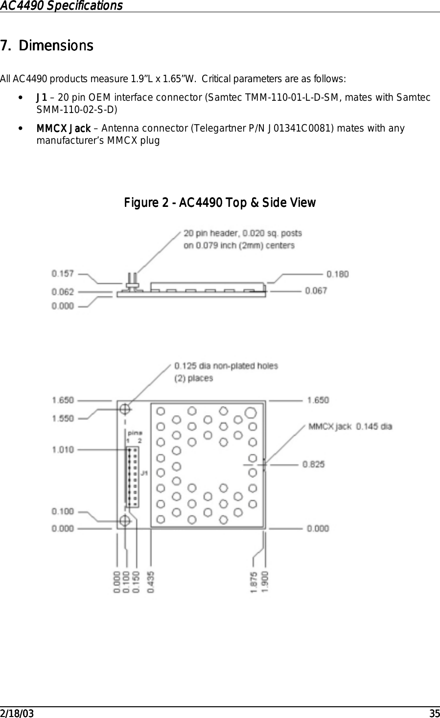 AC4490 SpecificationsAC4490 SpecificationsAC4490 SpecificationsAC4490 Specifications                                                                                                                                                                                                                                                                                                                                                                                                                                                                                                                                                                                                                                                                                                                                                                                                                                                                                                                                                                                                                                                            2/18/032/18/032/18/032/18/03 353535357.7.7.7. DimensionsDimensionsDimensionsDimensionsAll AC4490 products measure 1.9”L x 1.65”W.  Critical parameters are as follows:• J1J1J1J1 – 20 pin OEM interface connector (Samtec TMM-110-01-L-D-SM, mates with SamtecSMM-110-02-S-D)• MMCX JackMMCX JackMMCX JackMMCX Jack – Antenna connector (Telegartner P/N J01341C0081) mates with anymanufacturer’s MMCX plugFigure Figure Figure Figure 2222 - AC4490 Top &amp; Side View - AC4490 Top &amp; Side View - AC4490 Top &amp; Side View - AC4490 Top &amp; Side View