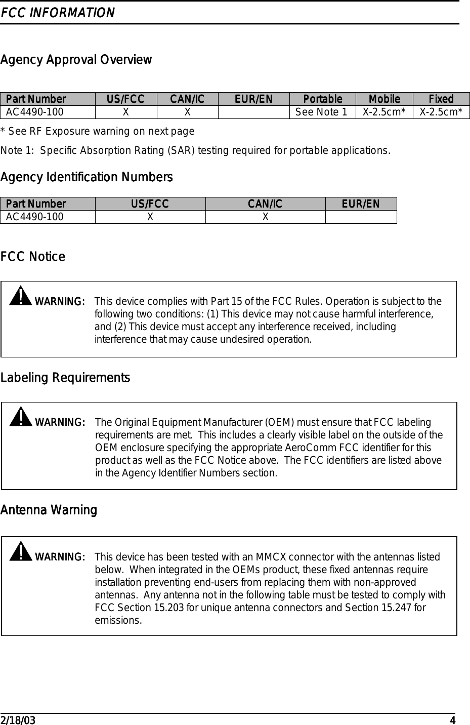                                                                                                                                                                                                                                                                                                                                                                                                                                                                                                                                                                                                                                                         2/18/032/18/032/18/032/18/03 4444FCC INFORMATIONFCC INFORMATIONFCC INFORMATIONFCC INFORMATIONAgency Approval OverviewAgency Approval OverviewAgency Approval OverviewAgency Approval OverviewPart NumberPart NumberPart NumberPart Number US/FCCUS/FCCUS/FCCUS/FCC CAN/ICCAN/ICCAN/ICCAN/IC EUR/ENEUR/ENEUR/ENEUR/EN PortablePortablePortablePortable MobileMobileMobileMobile FixedFixedFixedFixedAC4490-100 X X See Note 1 X-2.5cm* X-2.5cm** See RF Exposure warning on next pageNote 1:  Specific Absorption Rating (SAR) testing required for portable applications.Agency Identification NumbersAgency Identification NumbersAgency Identification NumbersAgency Identification NumbersPart NumberPart NumberPart NumberPart Number US/FCCUS/FCCUS/FCCUS/FCC CAN/ICCAN/ICCAN/ICCAN/IC EUR/ENEUR/ENEUR/ENEUR/ENAC4490-100 X XFCC NoticeFCC NoticeFCC NoticeFCC NoticeLabeling RequirementsLabeling RequirementsLabeling RequirementsLabeling RequirementsAntenna WarningAntenna WarningAntenna WarningAntenna Warning WARNING: WARNING: WARNING: WARNING: This device complies with Part 15 of the FCC Rules. Operation is subject to thefollowing two conditions: (1) This device may not cause harmful interference,and (2) This device must accept any interference received, includinginterference that may cause undesired operation. WARNING: WARNING: WARNING: WARNING: This device has been tested with an MMCX connector with the antennas listedbelow.  When integrated in the OEMs product, these fixed antennas requireinstallation preventing end-users from replacing them with non-approvedantennas.  Any antenna not in the following table must be tested to comply withFCC Section 15.203 for unique antenna connectors and Section 15.247 foremissions. WARNING: WARNING: WARNING: WARNING: The Original Equipment Manufacturer (OEM) must ensure that FCC labelingrequirements are met.  This includes a clearly visible label on the outside of theOEM enclosure specifying the appropriate AeroComm FCC identifier for thisproduct as well as the FCC Notice above.  The FCC identifiers are listed abovein the Agency Identifier Numbers section.