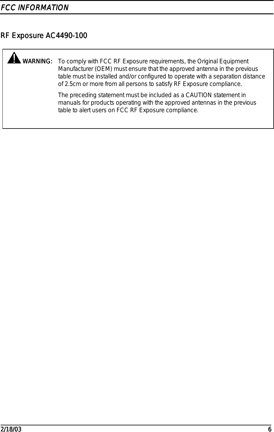                                                                                                                                                                                                                                                                                                                                                                                                                                                                                                                                                                                                                                                         2/18/032/18/032/18/032/18/03 6666FCC INFORMATIONFCC INFORMATIONFCC INFORMATIONFCC INFORMATIONRF Exposure AC4490-100RF Exposure AC4490-100RF Exposure AC4490-100RF Exposure AC4490-100 WARNING: WARNING: WARNING: WARNING: To comply with FCC RF Exposure requirements, the Original EquipmentManufacturer (OEM) must ensure that the approved antenna in the previoustable must be installed and/or configured to operate with a separation distanceof 2.5cm or more from all persons to satisfy RF Exposure compliance.The preceding statement must be included as a CAUTION statement inmanuals for products operating with the approved antennas in the previoustable to alert users on FCC RF Exposure compliance.