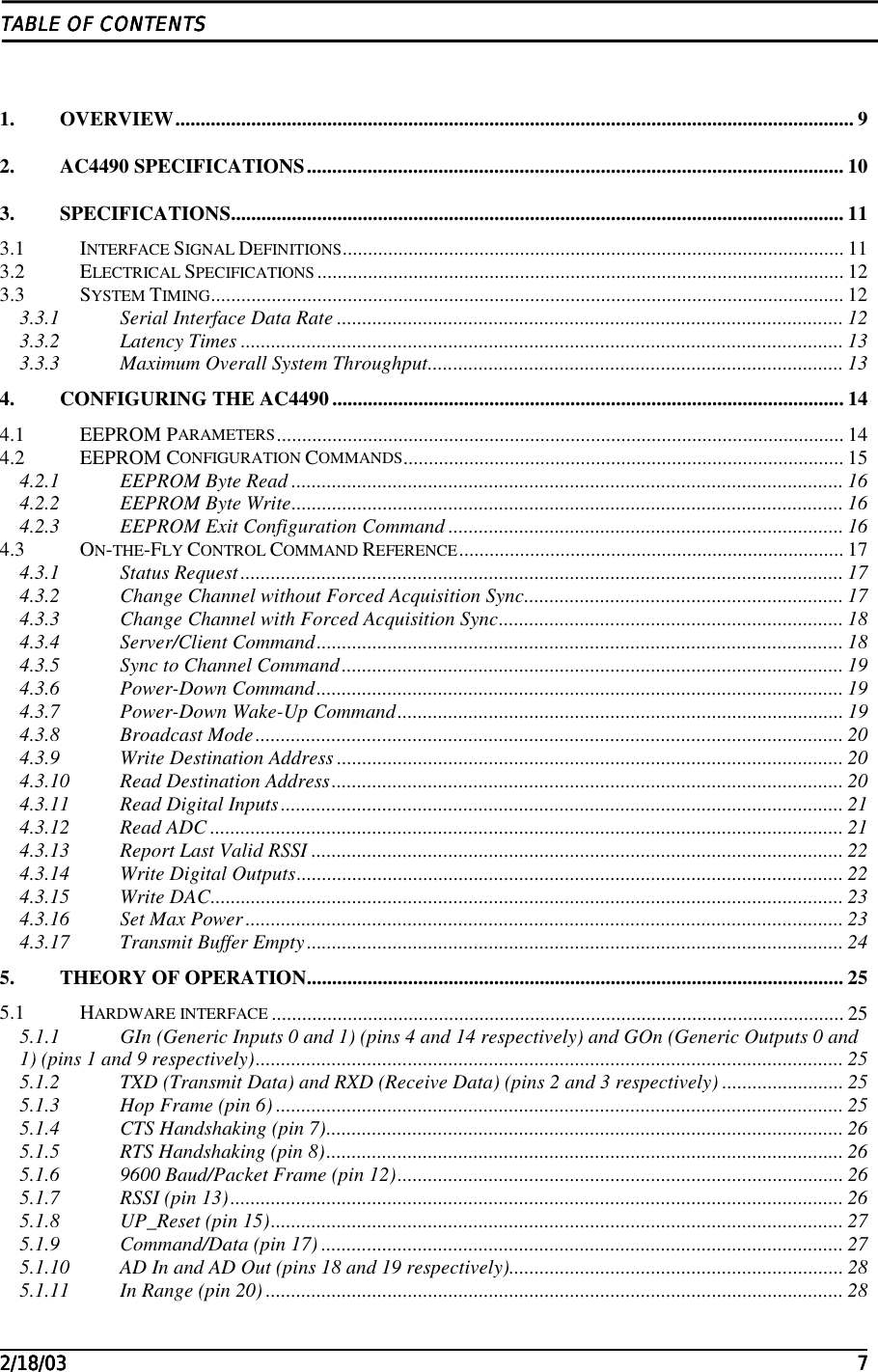                                                                                                                                                                                                                                                                                                                                                                                                                                                                                                                                                                                                                                                         2/18/032/18/032/18/032/18/03 7777TABLE OF CONTENTSTABLE OF CONTENTSTABLE OF CONTENTSTABLE OF CONTENTS1. OVERVIEW...................................................................................................................................... 92. AC4490 SPECIFICATIONS.......................................................................................................... 103. SPECIFICATIONS......................................................................................................................... 113.1 INTERFACE SIGNAL DEFINITIONS................................................................................................... 113.2 ELECTRICAL SPECIFICATIONS ........................................................................................................ 123.3 SYSTEM TIMING............................................................................................................................. 123.3.1 Serial Interface Data Rate .................................................................................................... 123.3.2 Latency Times ....................................................................................................................... 133.3.3 Maximum Overall System Throughput.................................................................................. 134. CONFIGURING THE AC4490..................................................................................................... 144.1 EEPROM PARAMETERS................................................................................................................ 144.2 EEPROM CONFIGURATION COMMANDS....................................................................................... 154.2.1 EEPROM Byte Read ............................................................................................................. 164.2.2 EEPROM Byte Write............................................................................................................. 164.2.3 EEPROM Exit Configuration Command .............................................................................. 164.3 ON-THE-FLY CONTROL COMMAND REFERENCE............................................................................ 174.3.1 Status Request....................................................................................................................... 174.3.2 Change Channel without Forced Acquisition Sync............................................................... 174.3.3 Change Channel with Forced Acquisition Sync.................................................................... 184.3.4 Server/Client Command........................................................................................................ 184.3.5 Sync to Channel Command................................................................................................... 194.3.6 Power-Down Command........................................................................................................ 194.3.7 Power-Down Wake-Up Command........................................................................................ 194.3.8 Broadcast Mode.................................................................................................................... 204.3.9 Write Destination Address .................................................................................................... 204.3.10 Read Destination Address..................................................................................................... 204.3.11 Read Digital Inputs............................................................................................................... 214.3.12 Read ADC ............................................................................................................................. 214.3.13 Report Last Valid RSSI ......................................................................................................... 224.3.14 Write Digital Outputs............................................................................................................ 224.3.15 Write DAC............................................................................................................................. 234.3.16 Set Max Power...................................................................................................................... 234.3.17 Transmit Buffer Empty.......................................................................................................... 245. THEORY OF OPERATION.......................................................................................................... 255.1 HARDWARE INTERFACE ................................................................................................................. 255.1.1 GIn (Generic Inputs 0 and 1) (pins 4 and 14 respectively) and GOn (Generic Outputs 0 and1) (pins 1 and 9 respectively).................................................................................................................... 255.1.2 TXD (Transmit Data) and RXD (Receive Data) (pins 2 and 3 respectively) ........................ 255.1.3 Hop Frame (pin 6) ................................................................................................................ 255.1.4 CTS Handshaking (pin 7)...................................................................................................... 265.1.5 RTS Handshaking (pin 8)...................................................................................................... 265.1.6 9600 Baud/Packet Frame (pin 12)........................................................................................ 265.1.7 RSSI (pin 13)......................................................................................................................... 265.1.8 UP_Reset (pin 15)................................................................................................................. 275.1.9 Command/Data (pin 17) ....................................................................................................... 275.1.10 AD In and AD Out (pins 18 and 19 respectively).................................................................. 285.1.11 In Range (pin 20) .................................................................................................................. 28