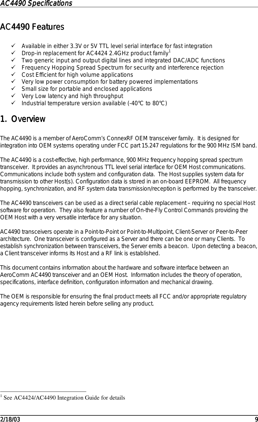 AC4490 SpecificationsAC4490 SpecificationsAC4490 SpecificationsAC4490 Specifications                                                                                                                                                                                                                                                                                                                                                                                                                                                                                                                                                                                                                                                                                                                                                                                                                                                                                                                                                                                                                                                            2/18/032/18/032/18/032/18/03 9999AC4490 FeaturesAC4490 FeaturesAC4490 FeaturesAC4490 Features! Available in either 3.3V or 5V TTL level serial interface for fast integration! Drop-in replacement for AC4424 2.4GHz product family1! Two generic input and output digital lines and integrated DAC/ADC functions! Frequency Hopping Spread Spectrum for security and interference rejection! Cost Efficient for high volume applications! Very low power consumption for battery powered implementations! Small size for portable and enclosed applications! Very Low latency and high throughput! Industrial temperature version available (-40°C to 80°C)1.1.1.1. OverviewOverviewOverviewOverviewThe AC4490 is a member of AeroComm’s ConnexRF OEM transceiver family.  It is designed forintegration into OEM systems operating under FCC part 15.247 regulations for the 900 MHz ISM band.The AC4490 is a cost-effective, high performance, 900 MHz frequency hopping spread spectrumtransceiver.  It provides an asynchronous TTL level serial interface for OEM Host communications.Communications include both system and configuration data.  The Host supplies system data fortransmission to other Host(s). Configuration data is stored in an on-board EEPROM.  All frequencyhopping, synchronization, and RF system data transmission/reception is performed by the transceiver.The AC4490 transceivers can be used as a direct serial cable replacement – requiring no special Hostsoftware for operation.  They also feature a number of On-the-Fly Control Commands providing theOEM Host with a very versatile interface for any situation.AC4490 transceivers operate in a Point-to-Point or Point-to-Multipoint, Client-Server or Peer-to-Peerarchitecture.  One transceiver is configured as a Server and there can be one or many Clients.  Toestablish synchronization between transceivers, the Server emits a beacon.  Upon detecting a beacon,a Client transceiver informs its Host and a RF link is established.This document contains information about the hardware and software interface between anAeroComm AC4490 transceiver and an OEM Host.  Information includes the theory of operation,specifications, interface definition, configuration information and mechanical drawing.The OEM is responsible for ensuring the final product meets all FCC and/or appropriate regulatoryagency requirements listed herein before selling any product.                                                          1 See AC4424/AC4490 Integration Guide for details