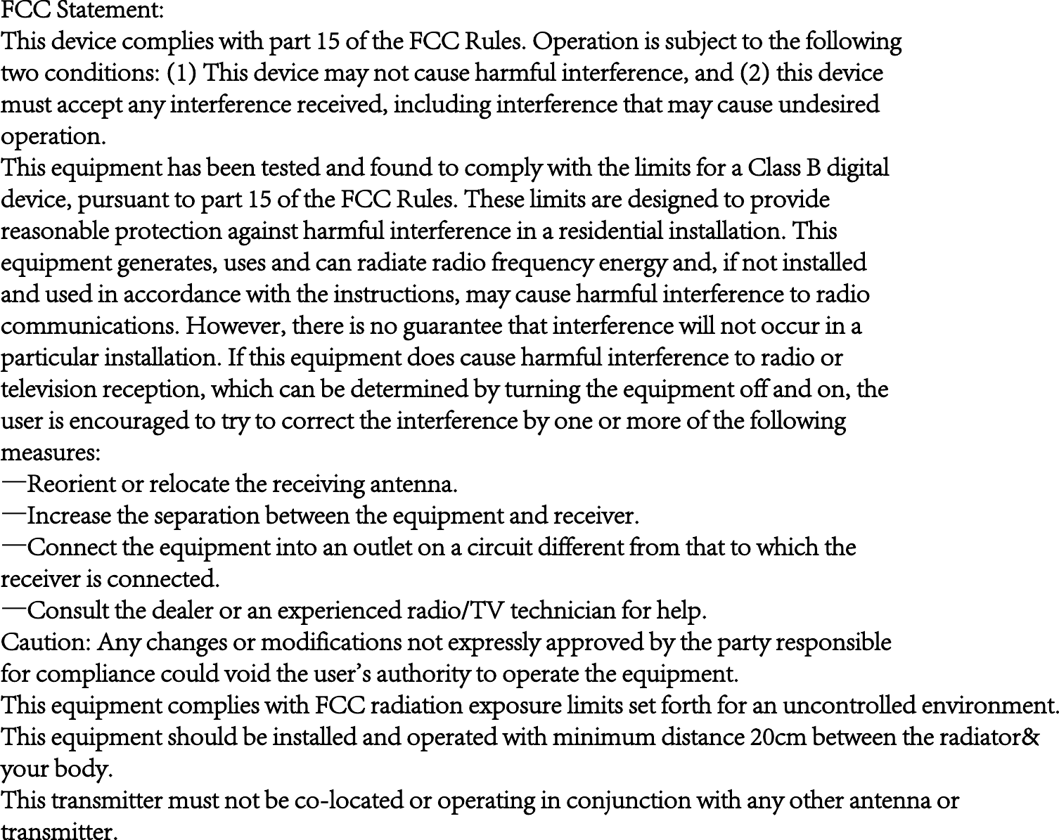FCC Statement:This device complies with part 15 of the FCC Rules. Operation is subject to the followingtwo conditions: (1) This device may not cause harmful interference, and (2) this devicemust accept any interference received, including interference that may cause undesiredoperation.This equipment has been tested and found to comply with the limits for a Class B digitaldevice, pursuant to part 15 of the FCC Rules. These limits are designed to providereasonable protection against harmful interference in a residential installation. Thisequipment generates, uses and can radiate radio frequency energy and, if not installedand used in accordance with the instructions, may cause harmful interference to radiocommunications. However, there is no guarantee that interference will not occur in aparticular installation. If this equipment does cause harmful interference to radio ortelevision reception, which can be determined by turning the equipment off and on, theuser is encouraged to try to correct the interference by one or more of the followingmeasures:—Reorient or relocate the receiving antenna.—Increase the separation between the equipment and receiver.—Connect the equipment into an outlet on a circuit different from that to which thereceiver is connected.—Consult the dealer or an experienced radio/TV technician for help.Caution: Any changes or modifications not expressly approved by the party responsiblefor compliance could void the user&apos;s authority to operate the equipment.This equipment complies with FCC radiation exposure limits set forth for an uncontrolled environment.This equipment should be installed and operated with minimum distance 20cm between the radiator&amp;your body.This transmitter must not be co-located or operating in conjunction with any other antenna ortransmitter.