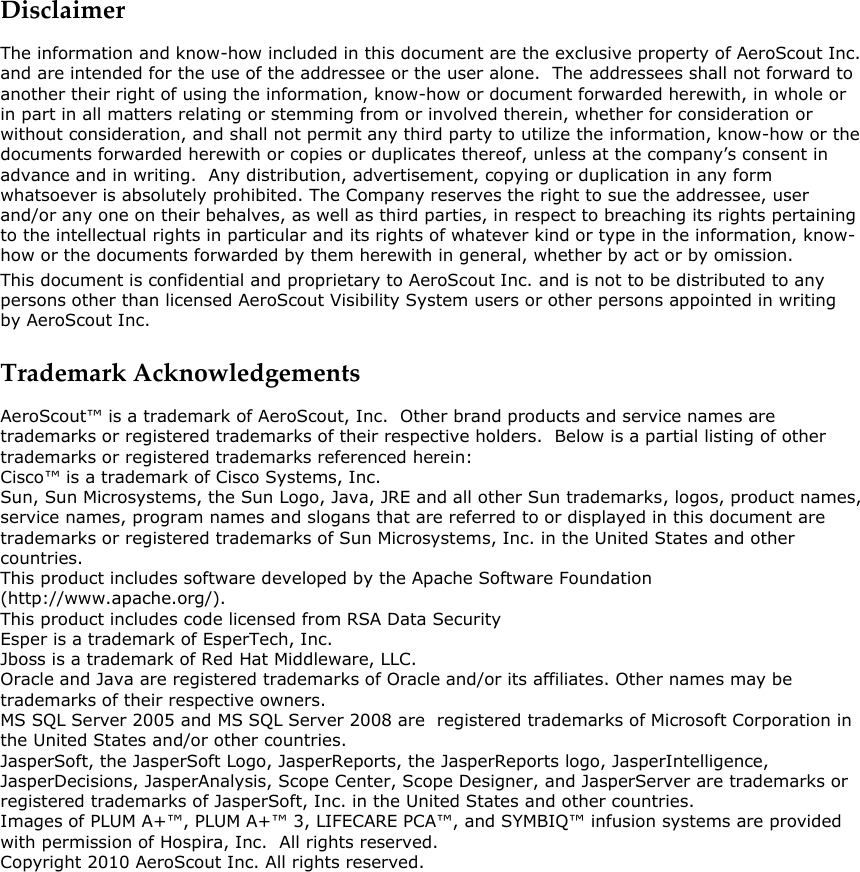  Disclaimer The information and know-how included in this document are the exclusive property of AeroScout Inc. and are intended for the use of the addressee or the user alone.  The addressees shall not forward to another their right of using the information, know-how or document forwarded herewith, in whole or in part in all matters relating or stemming from or involved therein, whether for consideration or without consideration, and shall not permit any third party to utilize the information, know-how or the documents forwarded herewith or copies or duplicates thereof, unless at the company’s consent in advance and in writing.  Any distribution, advertisement, copying or duplication in any form whatsoever is absolutely prohibited. The Company reserves the right to sue the addressee, user and/or any one on their behalves, as well as third parties, in respect to breaching its rights pertaining to the intellectual rights in particular and its rights of whatever kind or type in the information, know-how or the documents forwarded by them herewith in general, whether by act or by omission. This document is confidential and proprietary to AeroScout Inc. and is not to be distributed to any persons other than licensed AeroScout Visibility System users or other persons appointed in writing by AeroScout Inc. Trademark Acknowledgements AeroScout™ is a trademark of AeroScout, Inc.  Other brand products and service names are trademarks or registered trademarks of their respective holders.  Below is a partial listing of other trademarks or registered trademarks referenced herein:  Cisco™ is a trademark of Cisco Systems, Inc.  Sun, Sun Microsystems, the Sun Logo, Java, JRE and all other Sun trademarks, logos, product names, service names, program names and slogans that are referred to or displayed in this document are trademarks or registered trademarks of Sun Microsystems, Inc. in the United States and other countries. This product includes software developed by the Apache Software Foundation (http://www.apache.org/). This product includes code licensed from RSA Data Security Esper is a trademark of EsperTech, Inc. Jboss is a trademark of Red Hat Middleware, LLC.  Oracle and Java are registered trademarks of Oracle and/or its affiliates. Other names may be trademarks of their respective owners.  MS SQL Server 2005 and MS SQL Server 2008 are  registered trademarks of Microsoft Corporation in the United States and/or other countries.  JasperSoft, the JasperSoft Logo, JasperReports, the JasperReports logo, JasperIntelligence, JasperDecisions, JasperAnalysis, Scope Center, Scope Designer, and JasperServer are trademarks or registered trademarks of JasperSoft, Inc. in the United States and other countries. Images of PLUM A+™, PLUM A+™ 3, LIFECARE PCA™, and SYMBIQ™ infusion systems are provided with permission of Hospira, Inc.  All rights reserved. Copyright 2010 AeroScout Inc. All rights reserved.  