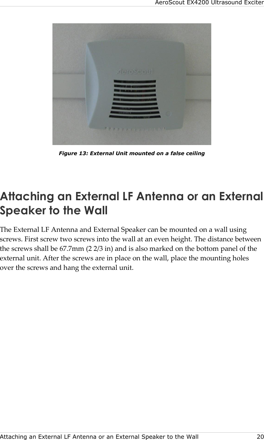 AeroScout EX4200 Ultrasound Exciter  Attaching an External LF Antenna or an External Speaker to the Wall    20  Figure 13: External Unit mounted on a false ceiling  Attaching an External LF Antenna or an External Speaker to the Wall The External LF Antenna and External Speaker can be mounted on a wall using screws. First screw two screws into the wall at an even height. The distance between the screws shall be 67.7mm (2 2/3 in) and is also marked on the bottom panel of the external unit. After the screws are in place on the wall, place the mounting holes over the screws and hang the external unit. 