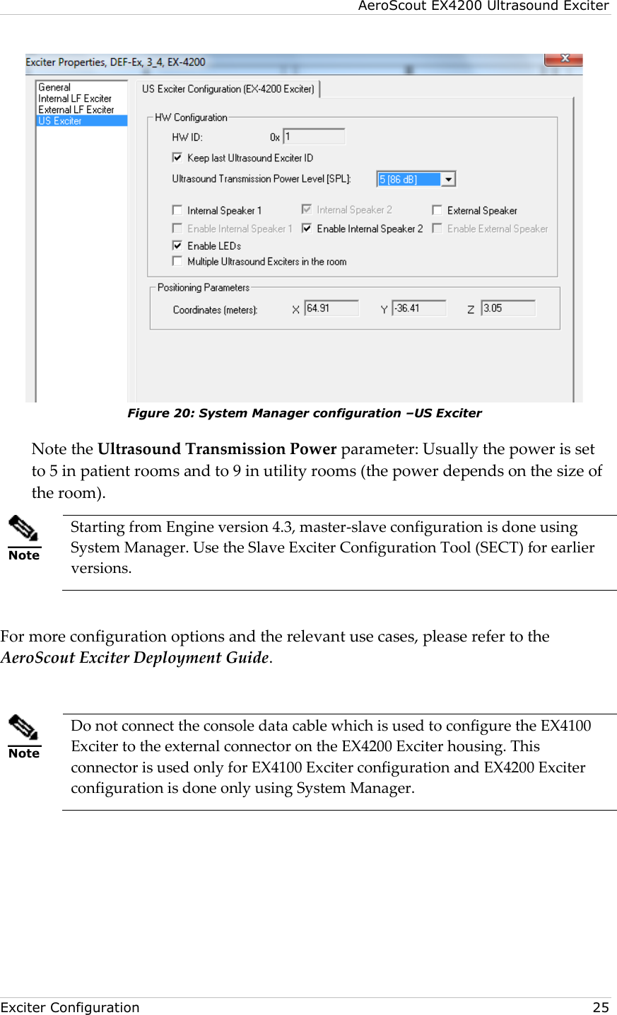 AeroScout EX4200 Ultrasound Exciter  Exciter Configuration    25  Figure 20: System Manager configuration –US Exciter Note the Ultrasound Transmission Power parameter: Usually the power is set to 5 in patient rooms and to 9 in utility rooms (the power depends on the size of the room).  Note Starting from Engine version 4.3, master-slave configuration is done using System Manager. Use the Slave Exciter Configuration Tool (SECT) for earlier versions.  For more configuration options and the relevant use cases, please refer to the AeroScout Exciter Deployment Guide.   Note Do not connect the console data cable which is used to configure the EX4100 Exciter to the external connector on the EX4200 Exciter housing. This connector is used only for EX4100 Exciter configuration and EX4200 Exciter configuration is done only using System Manager. 