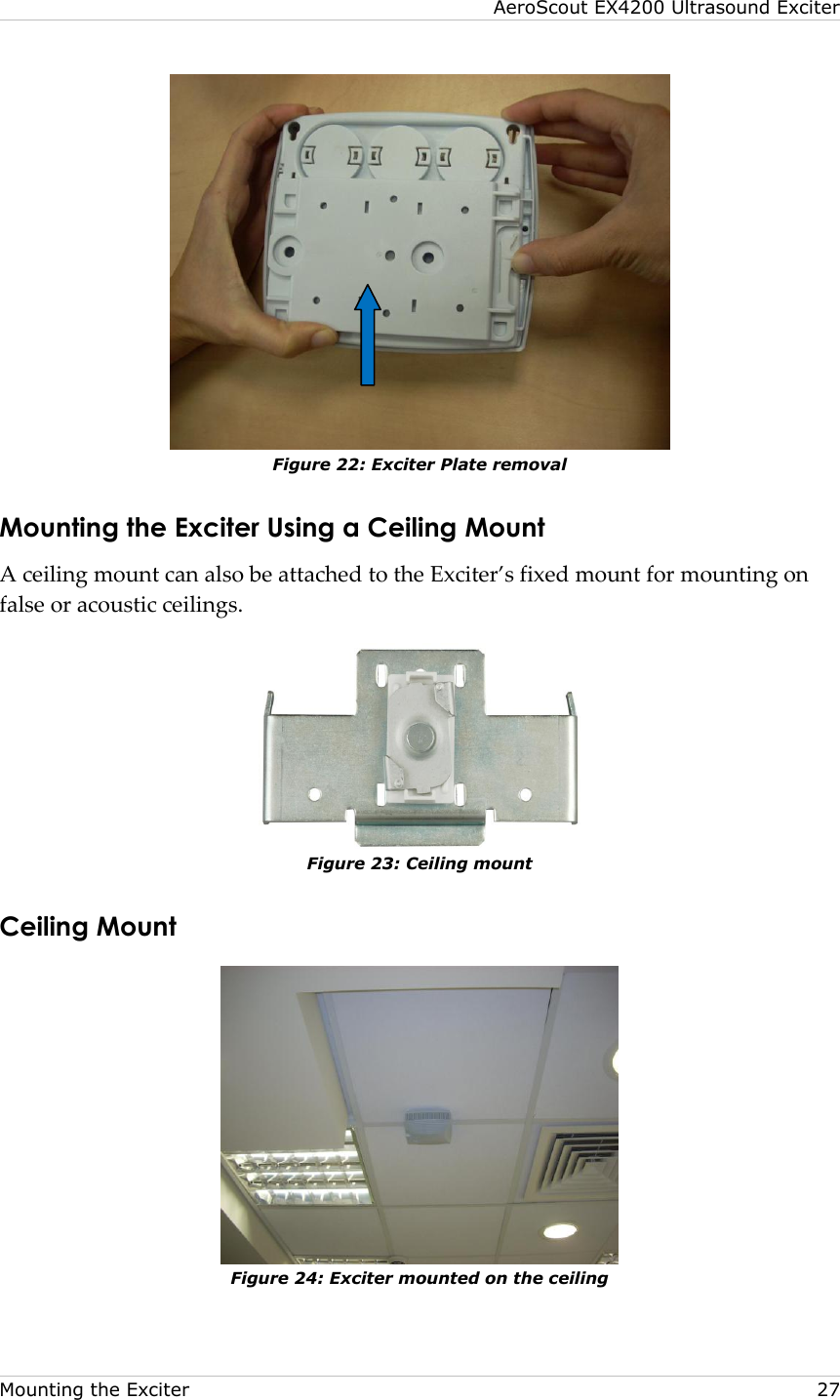 AeroScout EX4200 Ultrasound Exciter  Mounting the Exciter    27  Figure 22: Exciter Plate removal Mounting the Exciter Using a Ceiling Mount A ceiling mount can also be attached to the Exciter’s fixed mount for mounting on false or acoustic ceilings.    Figure 23: Ceiling mount Ceiling Mount  Figure 24: Exciter mounted on the ceiling 