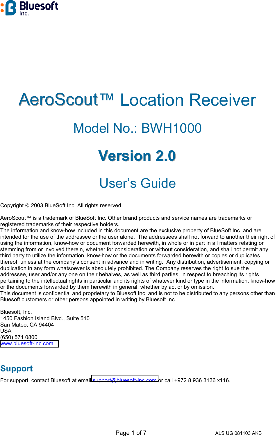   Page 1 of 7 ALS UG 081103 AKB AAAeeerrroooSSScccooouuuttt™ Location Receiver   Model No.: BWH1000 VVVeeerrrsssiiiooonnn   222...000   User’s Guide Copyright  2003 BlueSoft Inc. All rights reserved.  AeroScout™ is a trademark of BlueSoft Inc. Other brand products and service names are trademarks or registered trademarks of their respective holders. The information and know-how included in this document are the exclusive property of BlueSoft Inc. and are intended for the use of the addressee or the user alone.  The addressees shall not forward to another their right of using the information, know-how or document forwarded herewith, in whole or in part in all matters relating or stemming from or involved therein, whether for consideration or without consideration, and shall not permit any third party to utilize the information, know-how or the documents forwarded herewith or copies or duplicates thereof, unless at the company’s consent in advance and in writing.  Any distribution, advertisement, copying or duplication in any form whatsoever is absolutely prohibited. The Company reserves the right to sue the addressee, user and/or any one on their behalves, as well as third parties, in respect to breaching its rights pertaining to the intellectual rights in particular and its rights of whatever kind or type in the information, know-how or the documents forwarded by them herewith in general, whether by act or by omission. This document is confidential and proprietary to Bluesoft Inc. and is not to be distributed to any persons other than Bluesoft customers or other persons appointed in writing by Bluesoft Inc.  Bluesoft, Inc. 1450 Fashion Island Blvd., Suite 510 San Mateo, CA 94404 USA (650) 571 0800 www.bluesoft-inc.com  Support For support, contact Bluesoft at email support@bluesoft-inc.com or call +972 8 936 3136 x116.   