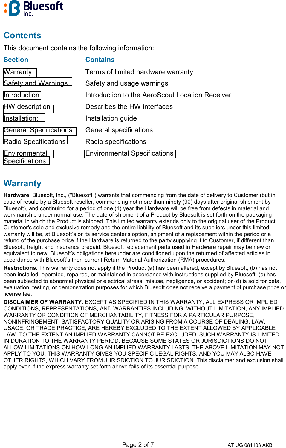   Page 2 of 7 AT UG 081103 AKB Contents This document contains the following information: Section Contains Warranty  Terms of limited hardware warranty Safety and Warnings  Safety and usage warnings Introduction  Introduction to the AeroScout Location Receiver HW description  Describes the HW interfaces Installation: Installation guide General Specifications  General specifications Radio Specifications  Radio specifications Environmental Specifications Environmental Specifications Warranty Hardware. Bluesoft, Inc., (&quot;Bluesoft&quot;) warrants that commencing from the date of delivery to Customer (but in case of resale by a Bluesoft reseller, commencing not more than ninety (90) days after original shipment by Bluesoft), and continuing for a period of one (1) year the Hardware will be free from defects in material and workmanship under normal use. The date of shipment of a Product by Bluesoft is set forth on the packaging material in which the Product is shipped. This limited warranty extends only to the original user of the Product. Customer&apos;s sole and exclusive remedy and the entire liability of Bluesoft and its suppliers under this limited warranty will be, at Bluesoft’s or its service center&apos;s option, shipment of a replacement within the period or a refund of the purchase price if the Hardware is returned to the party supplying it to Customer, if different than Bluesoft, freight and insurance prepaid. Bluesoft replacement parts used in Hardware repair may be new or equivalent to new. Bluesoft’s obligations hereunder are conditioned upon the returned of affected articles in accordance with Bluesoft’s then-current Return Material Authorization (RMA) procedures.  Restrictions. This warranty does not apply if the Product (a) has been altered, except by Bluesoft, (b) has not been installed, operated, repaired, or maintained in accordance with instructions supplied by Bluesoft, (c) has been subjected to abnormal physical or electrical stress, misuse, negligence, or accident; or (d) is sold for beta, evaluation, testing, or demonstration purposes for which Bluesoft does not receive a payment of purchase price or license fee.  DISCLAIMER OF WARRANTY. EXCEPT AS SPECIFIED IN THIS WARRANTY, ALL EXPRESS OR IMPLIED CONDITIONS, REPRESENTATIONS, AND WARRANTIES INCLUDING, WITHOUT LIMITATION, ANY IMPLIED WARRANTY OR CONDITION OF MERCHANTABILITY, FITNESS FOR A PARTICULAR PURPOSE, NONINFRINGEMENT, SATISFACTORY QUALITY OR ARISING FROM A COURSE OF DEALING, LAW, USAGE, OR TRADE PRACTICE, ARE HEREBY EXCLUDED TO THE EXTENT ALLOWED BY APPLICABLE LAW. TO THE EXTENT AN IMPLIED WARRANTY CANNOT BE EXCLUDED, SUCH WARRANTY IS LIMITED IN DURATION TO THE WARRANTY PERIOD. BECAUSE SOME STATES OR JURISDICTIONS DO NOT ALLOW LIMITATIONS ON HOW LONG AN IMPLIED WARRANTY LASTS, THE ABOVE LIMITATION MAY NOT APPLY TO YOU. THIS WARRANTY GIVES YOU SPECIFIC LEGAL RIGHTS, AND YOU MAY ALSO HAVE OTHER RIGHTS, WHICH VARY FROM JURISDICTION TO JURISDICTION. This disclaimer and exclusion shall apply even if the express warranty set forth above fails of its essential purpose.    